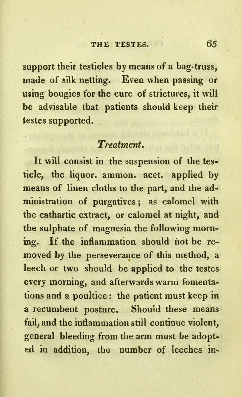 support their testicles by means of a bag-truss, made of silk netting. Even when passing or using bougies for the cure of strictures, it will be advisable that patients should keep their testes supported. Treatment. It will consist in the suspension of the tes* tide, the liquor, ammon. acet. applied by means of linen cloths to the part, and the ad- ministration of purgatives; as calomel with the cathartic extract, or calomel at night, and the sulphate of magnesia the following morn- ing. If the inflammation should not be re- moved by the perseverance of this method, a leech or two should be applied to the testes every morning, and afterwards warm fomenta- tions and a poultice: the patient must keep in a recumbent posture. Should these means fail, and the inflammation still continue violent, general bleeding from the arm must be adopt- ed in addition, the number of leeches in-