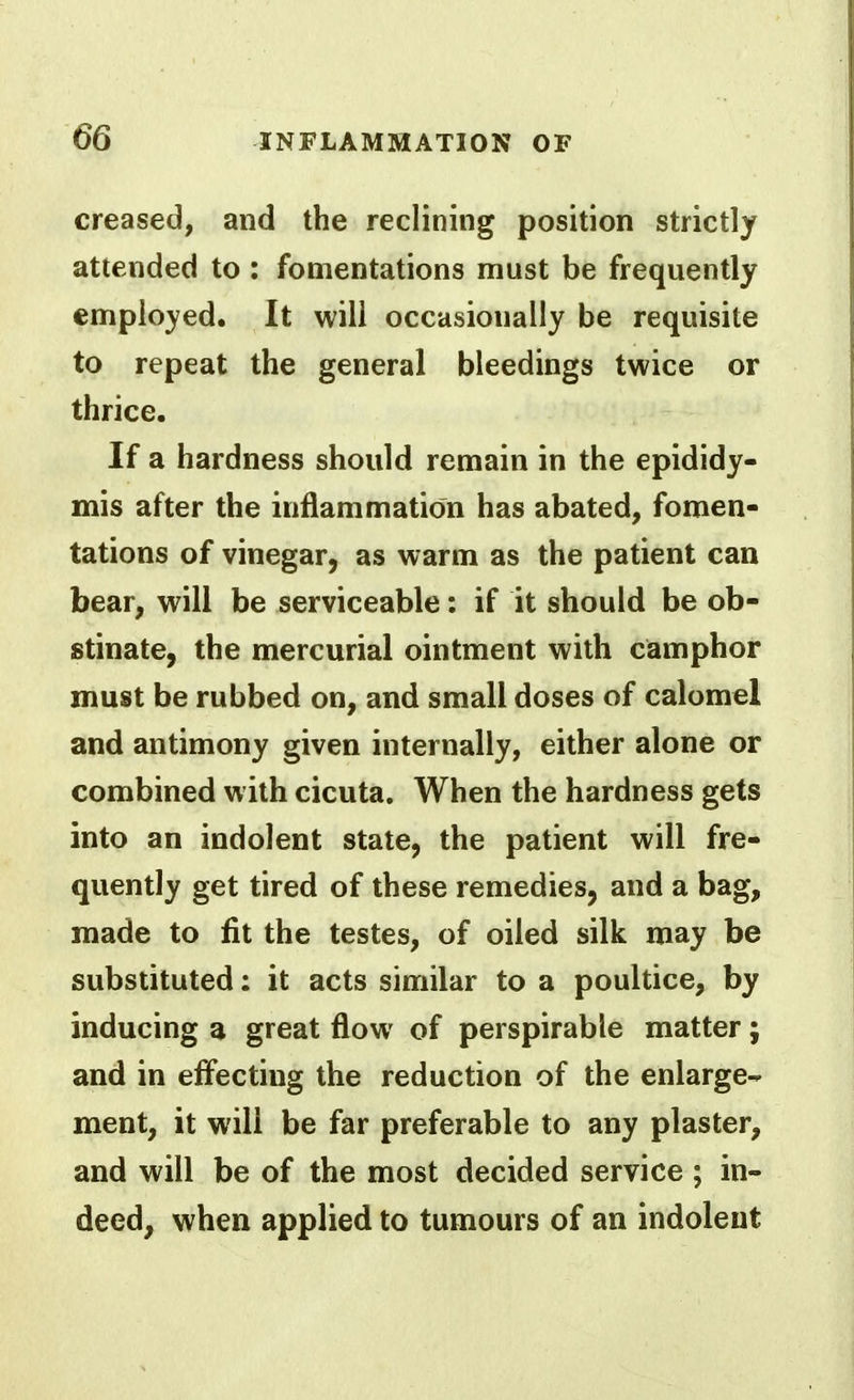 creased, and the reclining position strictly attended to : fomentations must be frequently employed. It will occasionally be requisite to repeat the general bleedings twice or thrice. If a hardness should remain in the epididy- mis after the inflammation has abated, fomen- tations of vinegar, as warm as the patient can bear, will be serviceable: if it should be ob- stinate, the mercurial ointment with camphor must be rubbed on, and small doses of calomel and antimony given internally, either alone or combined w ith cicuta. When the hardness gets into an indolent state, the patient will fre- quently get tired of these remedies, and a bag, made to fit the testes, of oiled silk may be substituted: it acts similar to a poultice, by inducing a great flow of perspirable matter; and in efi'ecting the reduction of the enlarge- ment, it will be far preferable to any plaster, and will be of the most decided service ; in- deed, when applied to tumours of an indolent