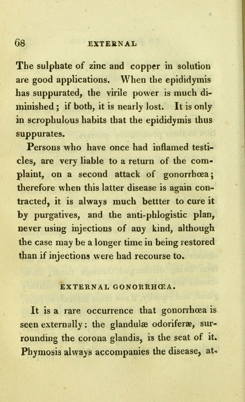 The sulphate of zinc and copper in solution are good applications. When the epididymis has suppurated, the virile power is much di- minished ; if both, it is nearly lost. It is only in scrophulous habits that the epididymis thus suppurates. Persons who have once had inflamed testi- cles, are very liable to a return of the com- plaint, on a second attack of gonorrhoea; therefore when this latter disease is again con- tracted, it is always much bettter to cure it by purgatives, and the anti-phlogistic plan, never using injections of any kind, although the case may be a longer time in being restored than if injections were had recourse to. EXTERNAL GONORRHCEA. It is a rare occurrence that gonorrhoea is seen externally; the glanduiae odoriferae, sur- rounding the corona glandis, is the seat of it. Phymosis always accompanies the disease, at^