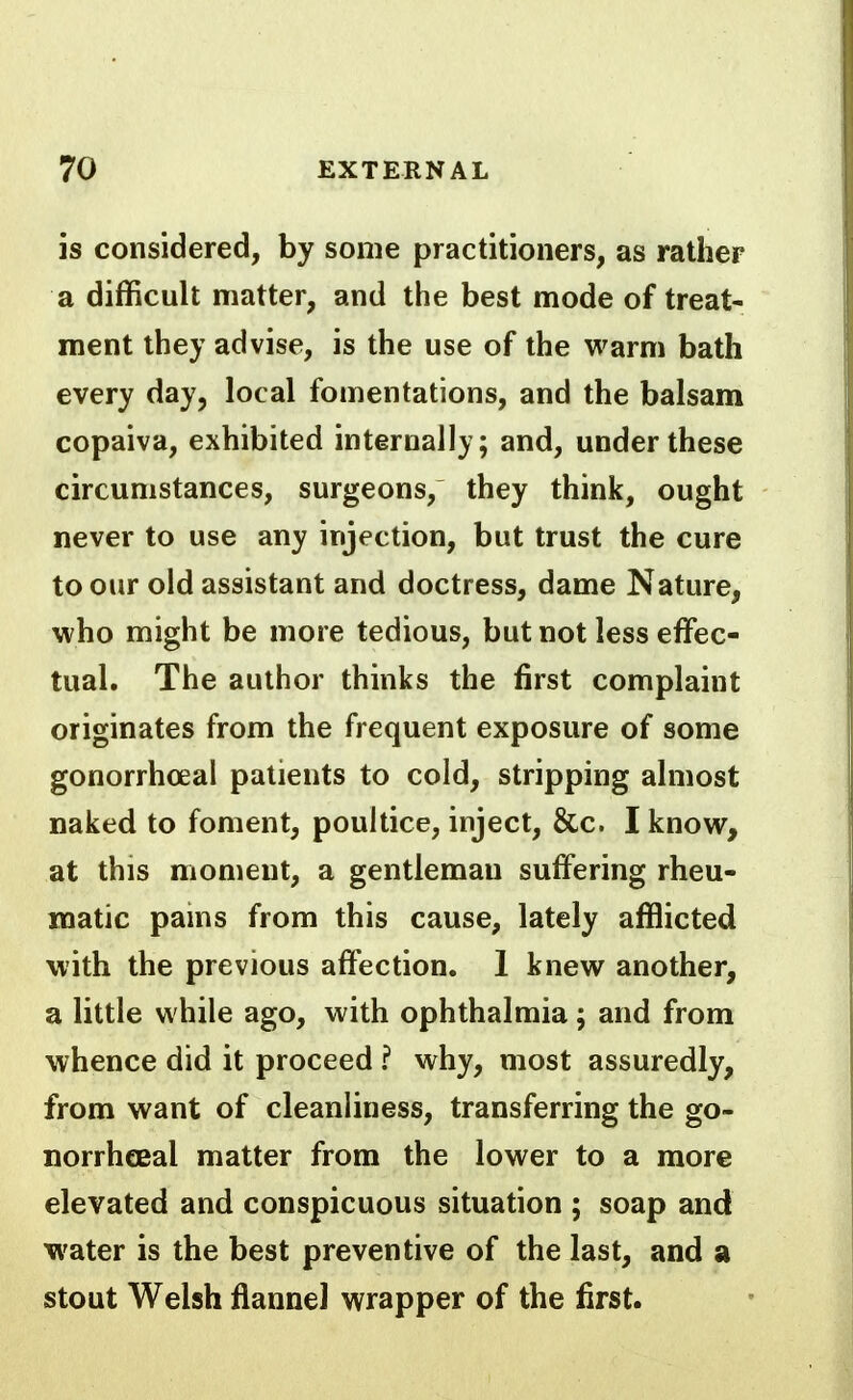 is considered, by some practitioners, as rather a difficult matter, and the best mode of treat- ment they advise, is the use of the warm bath every day, local fomentations, and the balsam copaiva, exhibited internally; and, under these circumstances, surgeons, they think, ought never to use any injection, but trust the cure to our old assistant and doctress, dame Nature, who might be more tedious, but not less effec- tual. The author thinks the first complaint originates from the frequent exposure of some gonorrhoea! patients to cold, stripping almost naked to foment, poultice, inject, &c. I know, at this moment, a gentleman suffering rheu- matic pams from this cause, lately afflicted with the previous affection. 1 knew another, a little while ago, with ophthalmia; and from whence did it proceed ? why, most assuredly, from want of cleanliness, transferring the go- norrheeal matter from the lower to a more elevated and conspicuous situation ; soap and water is the best preventive of the last, and a stout Welsh flannel wrapper of the first.