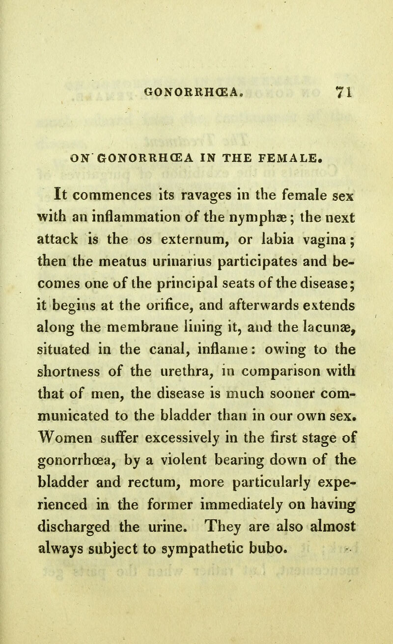 ON GONORRHCEA IN THE FEMALE. It commences its ravages in the female sex with an inflammation of the n}'mphae; the next attack is the os externum, or labia vagina; then the meatus urinarius participates and be- comes one of the principal seats of the disease; it begins at the orifice, and afterwards extends along the membrane lining it, and the lacunae, situated in the canal, inflame: owing to the shortness of the urethra, in comparison with that of men, the disease is much sooner com- municated to the bladder than in our own sex. Women suffer excessively in the first stage of gonorrhoea, by a violent bearing down of the bladder and rectum, more particularly expe- rienced in the former immediately on having discharged the urine. They are also almost always subject to sympathetic bubo.