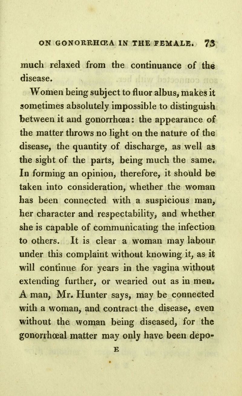 much relaxed from the continuance of the disease. Women being subject to fluor albus, makes it sometimes absolutely impossible to distinguish between it and gonorrhoea: the appearance of the matter throws no light on the nature of the disease, the quantity of discharge, as well as the sight of the parts, being much the same. In forming an opinion, therefore, it should be taken into consideration, whether the woman has been connected with a suspicious man, her character and respectability, and whether she is capable of communicating the infection to others. It is clear a woman may labour under this complaint without knowing it, as it will continue for years in the vagina without extending further, or wearied out as in men. A man, Mr. Hunter says, may be connected with a woman, and contract the disease, even without the woman being diseased, for the gonorrhoeal matter may only have been depo- E