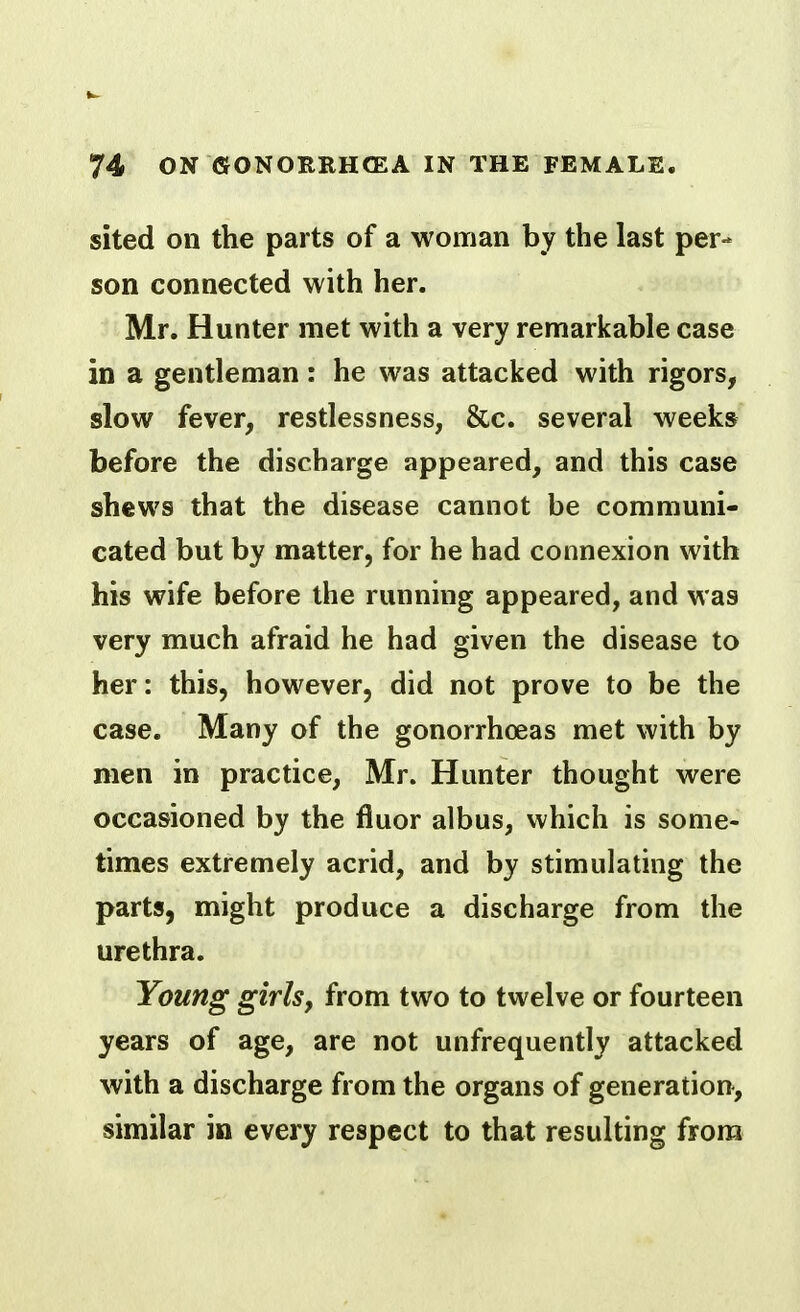 sited on the parts of a woman by the last per- son connected with her. Mr. Hunter met with a very remarkable case in a gentleman: he was attacked with rigors, slow fever, restlessness, &c. several weeks before the discharge appeared, and this case shews that the disease cannot be communi- cated but by matter, for he had connexion with his wife before the running appeared, and was very much afraid he had given the disease to her: this, however, did not prove to be the case. Many of the gonorrhoeas met with by men in practice, Mr. Hunter thought were occasioned by the fluor albus, which is some- times extremely acrid, and by stimulating the parts, might produce a discharge from the urethra. Young girls, from two to twelve or fourteen years of age, are not unfrequently attacked with a discharge from the organs of generation, similar in every respect to that resulting from