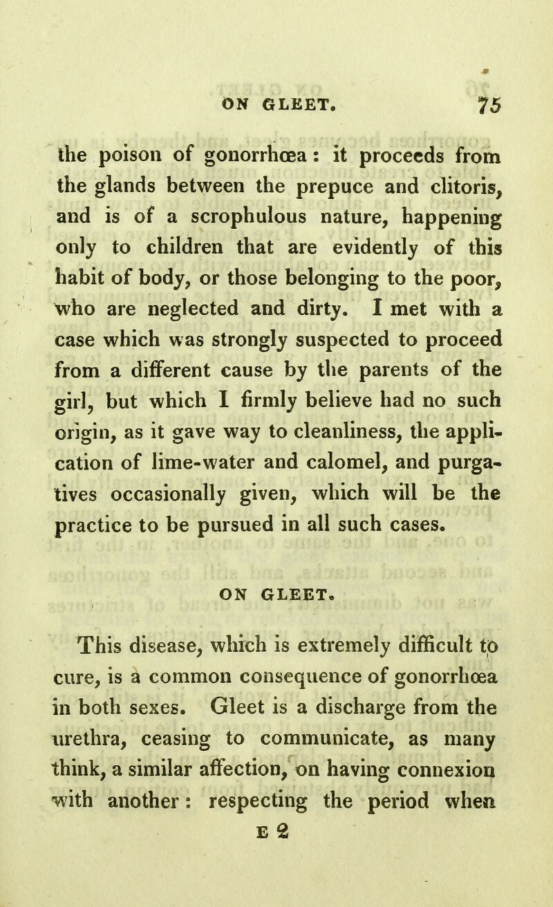 the poison of gonorrhoea: it proceeds from the glands between the prepuce and clitoris, and is of a scrophulous nature, happening only to children that are evidently of this habit of body, or those belonging to the poor, who are neglected and dirty. I met with a case which was strongly suspected to proceed from a different cause by the parents of the girl, but which 1 firmly believe had no such origin, as it gave way to cleanliness, the appli- cation of lime-water and calomel, and purga- tives occasionally given, which will be the practice to be pursued in all such cases. ON GLEET. This disease, which is extremely difficult to cure, is a common consequence of gonorrhoea in both sexes. Gleet is a discharge from the urethra, ceasing to communicate, as many think, a similar affection, on having connexion •with another: respecting the period when £ 2