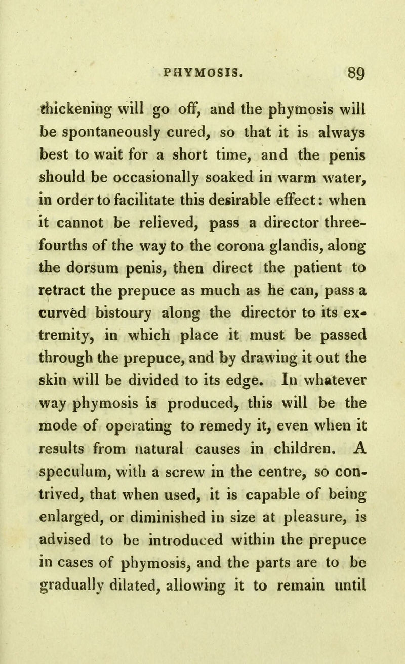 thickening will go off, and the phymosis will be spontaneously cured, so that it is always best to wait for a short time, and the penis should be occasionally soaked in warm water, in order to facilitate this desirable effect: when it cannot be relieved, pass a director three- fourths of the way to the corona glandis, along the dorsum penis, then direct the patient to retract the prepuce as much as he can, pass a curved bistoury along the director to its ex- tremity, in which place it must be passed through the prepuce, and by drawing it out the skin will be divided to its edge. In whatever way phymosis is produced, this will be the mode of operating to remedy it, even when it results from natural causes in children. A speculum, with a screw in the centre, so con- trived, that when used, it is capable of being enlarged, or diminished in size at pleasure, is advised to be introduced within the prepuce in cases of phymosis, and the parts are to be gradually dilated, allowing it to remain until