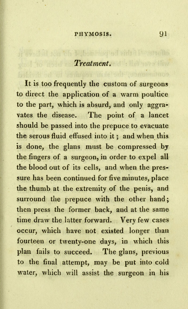 Treatment, It is too frequently the custom of surgeons to direct the application of a warm poultice to the part, which is absurd, and only aggra- vates the disease. The point of a lancet should be passed into the prepuce to evacuate the serous fluid efl'used into it; and when this is done, the glans must be compressed by the fingers of a surgeon, in order to expel all the blood out of its cells, and w4ien the pres- sure has been continued for five minutes, place the thumb at the extremity of the penis, and surround the prepuce with the other hand; then press the former back, and at the same time draw the latter forw^ard. Very few cases occur, which have not existed longer than fourteen or twenty-one days, in which this plan fails to succeed. The glans, previous to the final attempt, may be put into cold water, which will assist the surgeon in his