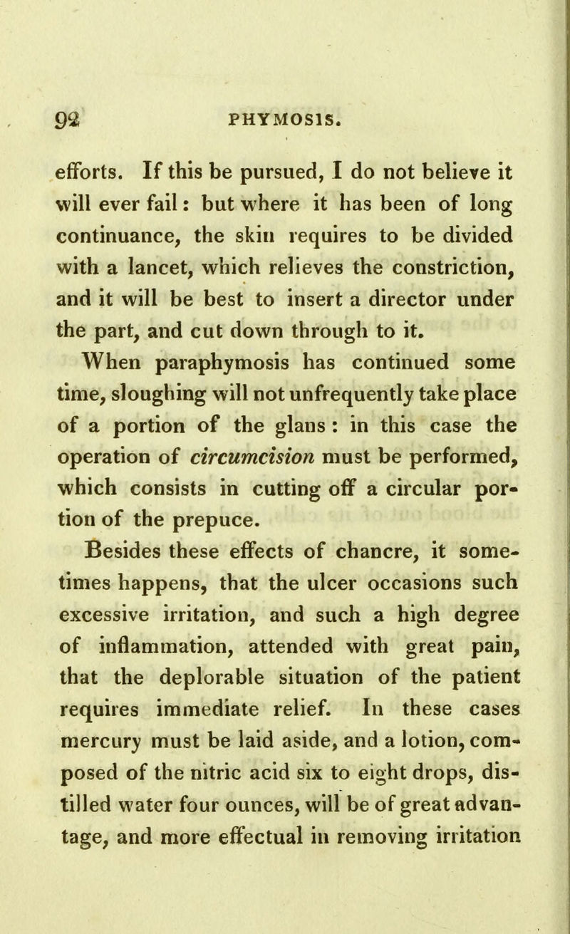 efforts. If this be pursued, I do not believe it will ever fail: but where it has been of long continuance, the skin requires to be divided with a lancet, which relieves the constriction, and it will be best to insert a director under the part, and cut down through to it. When paraphymosis has continued some time, sloughing will not unfrequently take place of a portion of the glans : in this case the operation of circumcision must be performed, which consists in cutting off a circular por- tion of the prepuce. Besides these effects of chancre, it some- times happens, that the ulcer occasions such excessive irritation, and such a high degree of inflammation, attended with great pain, that the deplorable situation of the patient requires immediate relief. In these cases mercury must be laid aside, and a lotion, com- posed of the nitric acid six to eight drops, dis- tilled water four ounces, will be of great advan- tage, and more effectual in removing irritation