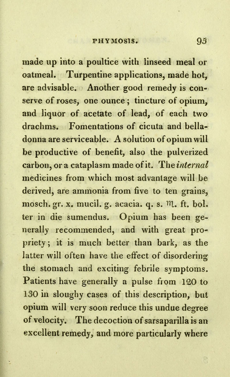 made up into a poultice with linseed meal or oatmeal. Turpentine applications, made hot, are advisable. Another good remedy is con- serve of roses, one ounce; tincture of opium, and liquor of acetate of lead, of each two drachms. Fomentations of cicuta and bella- donna are serviceable. A solution of opium will be productive of benefit, also the pulverized carbon, or a cataplasm made of it. The internal medicines from which most advantage will be derived, are ammonia from five to ten grains, mosch. gr. x, mucil. g. acacia, q. s. lU. ft. bol. ter in die sumendus. Opium has been ge- nerally recommended, and with great pro- priety; it is much better than bark, as the latter will often have the effect of disordering: the stomach and exciting febrile symptoms. Patients have generally a pulse from 120 to 130 in sloughy cases of this description, but opium will very soon reduce this undue degree of velocity. The decoction of sarsaparilla is an excellent remedy, and more particularly where