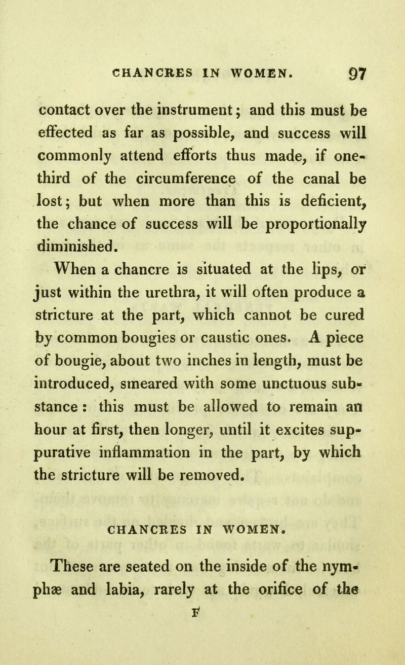 contact over the instrument; and this must be effected as far as possible, and success will commonly attend efforts thus made, if one- third of the circumference of the canal be lost; but when more than this is deficient, the chance of success will be proportionally diminished. When a chancre is situated at the lips, or just within the urethra, it will often produce a stricture at the part, which cannot be cured by common bougies or caustic ones. A piece of bougie, about two inches in length, must be introduced, smeared with some unctuous sub- stance : this must be allowed to remain an hour at first, then longer, until it excites sup- purative inflammation in the part, by which the stricture will be removed. CHANCRES IN WOMEN. These are seated on the inside of the nym- phae and labia, rarely at the orifice of the