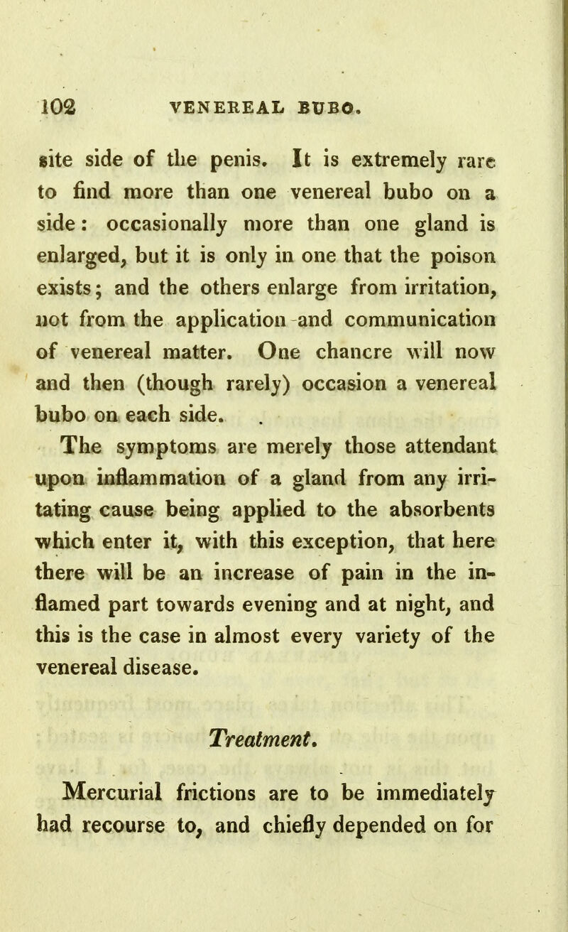 site side of the penis. It is extremely rare to find more than one venereal bubo on a side: occasionally more than one gland is enlarged, but it is only in one that the poison exists; and the others enlarge from irritation, Mot from the application and communication of venereal matter. One chancre will now and then (though rarely) occasion a venereal bubo on each side. The symptoms are merely those attendant upon inflammation of a gland from any irri- tating cause being applied to the absorbents which enter it, with this exception, that here there will be an increase of pain in the in- flamed part towards evening and at night, and this is the case in almost every variety of the venereal disease. Treatment, Mercurial frictions are to be immediately had recourse to, and chiefly depended on for