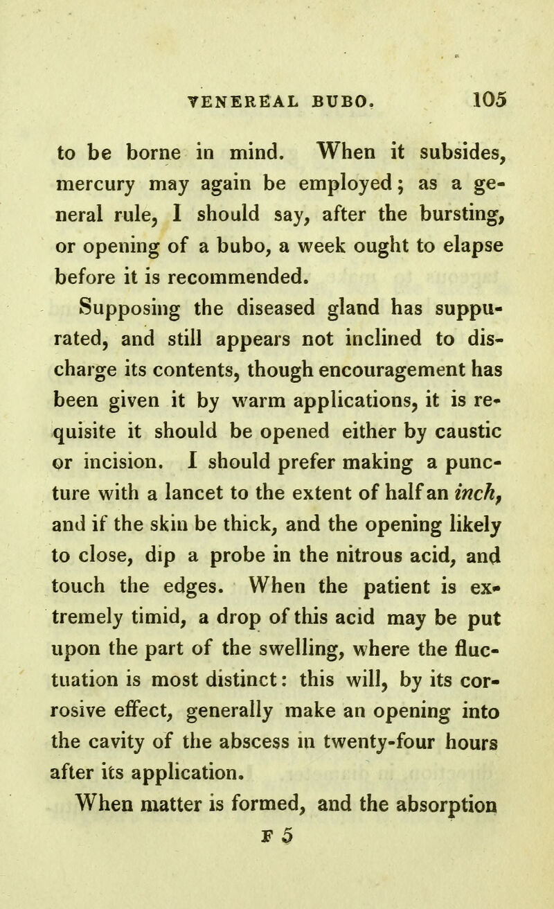 to be borne in mind. When it subsides, mercury may again be employed; as a ge- neral rule, I should say, after the bursting, or opening of a bubo, a week ought to elapse before it is recommended. Supposing the diseased gland has suppu- rated, and still appears not inclined to dis- charge its contents, though encouragement has been given it by warm applications, it is re- quisite it should be opened either by caustic or incision. I should prefer making a punc- ture with a lancet to the extent of half an inch^ and if the skin be thick, and the opening likely to close, dip a probe in the nitrous acid, and touch the edges. When the patient is ex- tremely timid, a drop of this acid may be put upon the part of the swelling, where the fluc- tuation is most distinct: this will, by its cor- rosive effect, generally make an opening into the cavity of the abscess m twenty-four hours after its application. When matter is formed, and the absorption