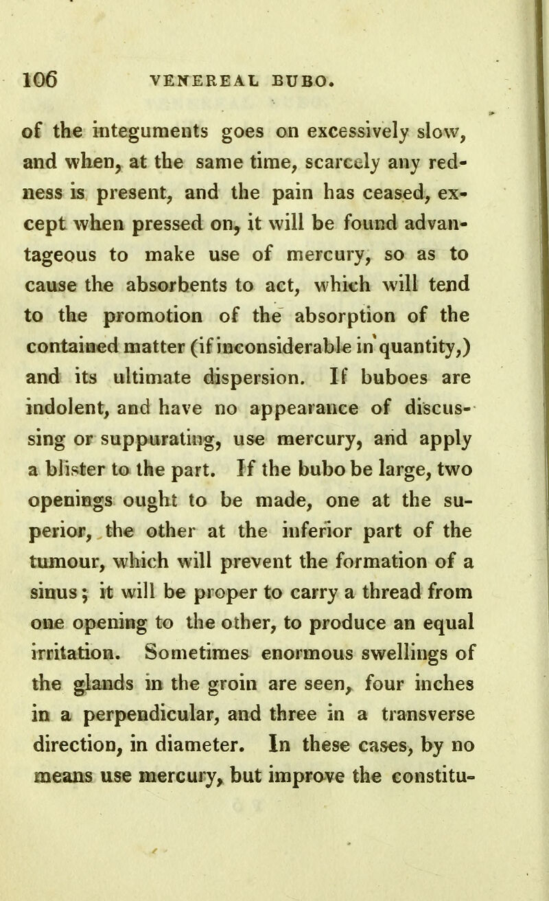 of the integuments goes on excessively slow, and when, at the same time, scarcely any red- ness is present, and the pain has ceased, ex- cept when pressed on, it will be found advan- tageous to make use of mercury, so as to cause the absorbents to act, which will tend to the promotion of the absorption of the contained matter (if inconsiderable in quantity,) and its ultimate dispersion. If buboes are indolent, and have no appearance of discus- sing or suppurating, use mercury, and apply a blister to the part. If the bubo be large, two openings ought to be made, one at the su- perior, the other at the inferior part of the tumour, which will prevent the formation of a sinus; it will be proper to carry a thread from one opening to the other, to produce an equal irritation. Sometimes enormous swellings of the glands in the groin are seen^ four inches in a perpendicular, and three in a transverse direction, in diameter. In these cases, by no means use mercury^ but improve the eonstitu-