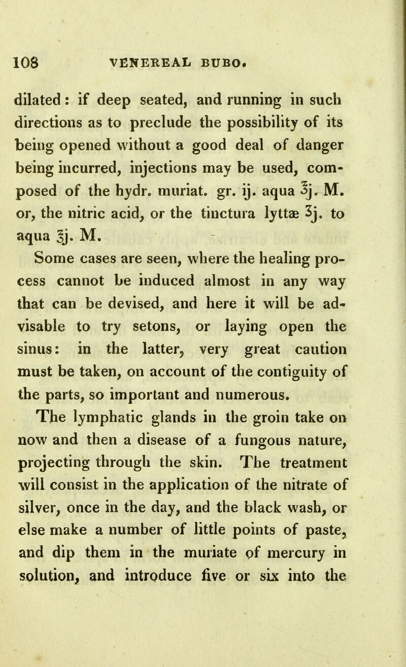 dilated: if deep seated, and running in such directions as to preclude the possibility of its being opened without a good deal of danger being incurred, injections may be used, com- posed of the hydr. muriat. gr. ij. aqua ^j. M. or, the nitric acid, or the tinctura lyttas 3j. to aqua ^j- M. Some cases are seen, where the healing pro- cess cannot be induced almost in any way that can be devised, and here it will be ad- visable to try setons, or laying open the sinus: in the latter, very great caution must be taken, on account of the contiguity of the parts, so important and numerous. The lymphatic glands in the groin take on now and then a disease of a fungous nature, projecting through the skin. The treatment will consist in the application of the nitrate of silver, once in the day, and the black wash, or else make a number of little points of paste, and dip them in the muriate of mercury in solution, and introduce five or six into the