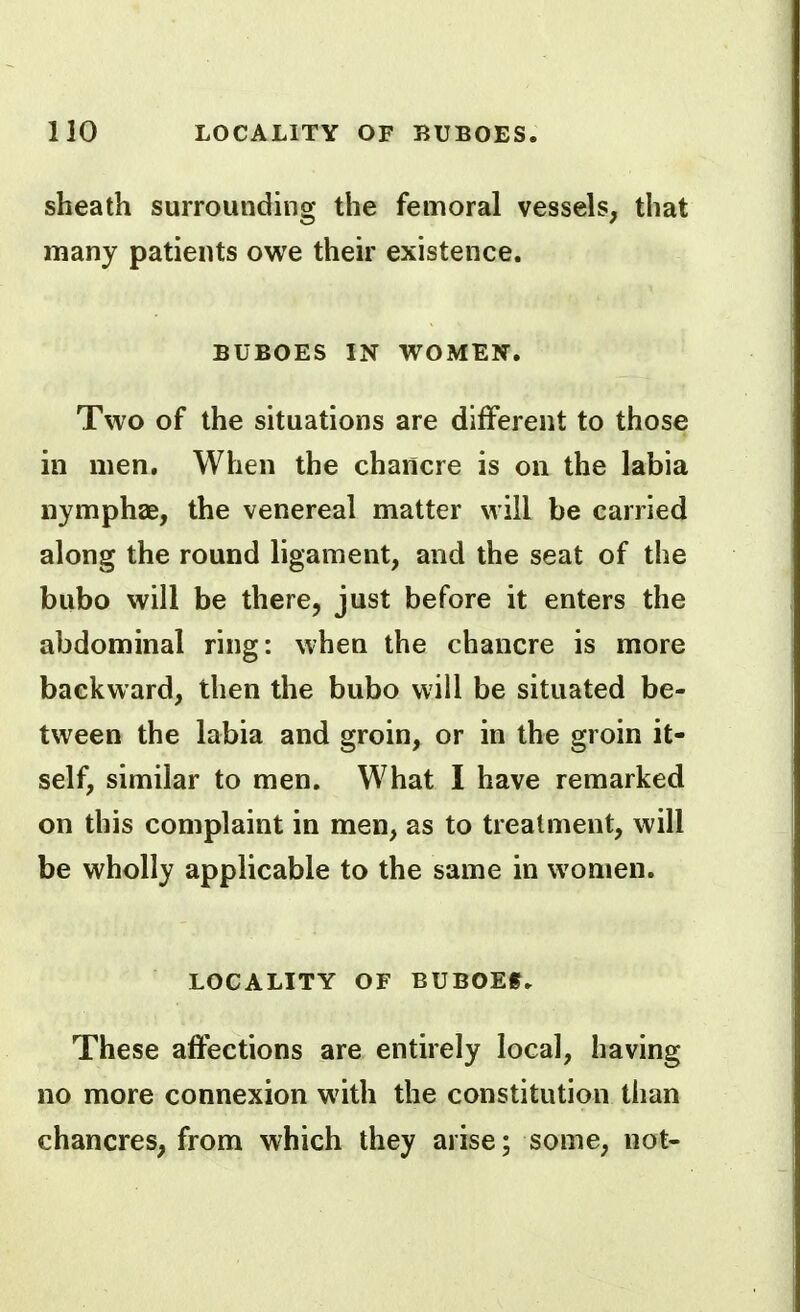 sheath surrounding the femoral vessels, that many patients owe their existence. BUBOES IN WOMEN. Two of the situations are different to those in men. When the chancre is on the labia nymphae, the venereal matter will be carried along the round ligament, and the seat of the bubo will be there, just before it enters the abdominal ring: when the chancre is more backward, then the bubo will be situated be- tween the labia and groin, or in the groin it- self, similar to men. What I have remarked on this complaint in men, as to treatment, will be wholly applicable to the same in women. LOCALITY OF BUBOEf. These affections are entirely local, having no more connexion with the constitution than chancres, from which they arise; some, not-