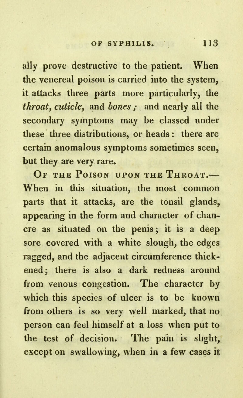 ally prove destructive to the patient. When the venereal poison is carried into the system, it attacks three parts more particularly, the throat, cuticle, and bones; and nearly all the secondary symptoms may be classed under these three distributions, or heads: there are certain anomalous symptoms sometimes seen, but they are very rare. Of the Poison upon the Throat.— When in this situation, the most common parts that it attacks, are the tonsil glands, appearing in the form and character of chan- cre as situated on the penis; it is a deep sore covered with a white slough, the edges ragged, and the adjacent circumference thick- ened; there is also a dark redness around from venous congestion. The character by which this species of ulcer is to be known from others is so very well marked, that no person can feel himself at a loss when put to the test of decision. The pain is slight, except on swallowing, when in a few cases it