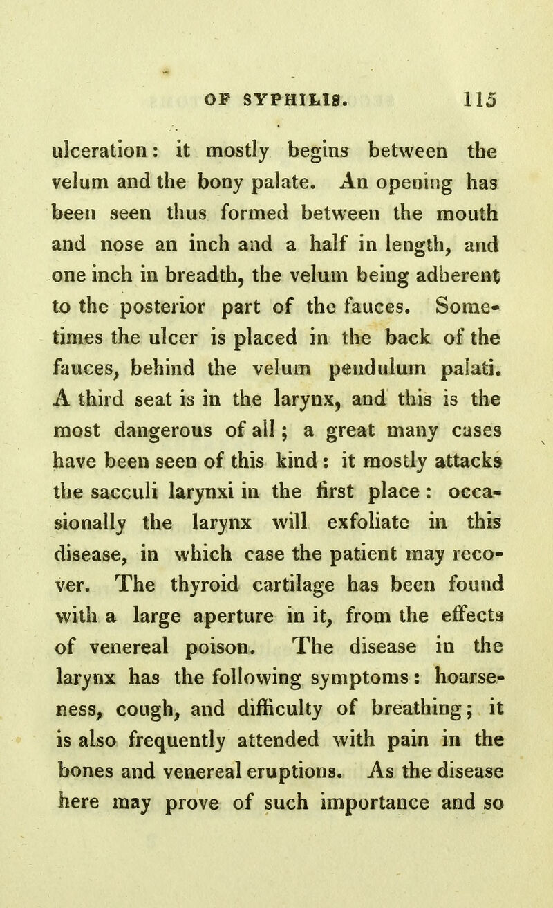 ulceration: it mostly begins between the velum and the bony palate. An opening has been seen thus formed between the mouth and nose an inch and a half in length, and one inch in breadth, the velum being adherent to the posterior part of the fauces. Some- times the ulcer is placed in the back of the fauces, behind the velum pendulum palati. A third seat is in the larynx, and this is the most dangerous of ail; a great many cases have been seen of this kind : it mostly attacks the sacculi larynxi in the first place: occa- sionally the larynx will exfoliate in this disease, in which case the patient may reco- ver. The thyroid cartilage has been found with a large aperture in it, from the effects of venereal poison. The disease in the larynx has the following symptoms: hoarse- ness, cough, and difficulty of breathing; it is also frequently attended with pain in the bones and venereal eruptions. As the disease here may prove of such importance and so