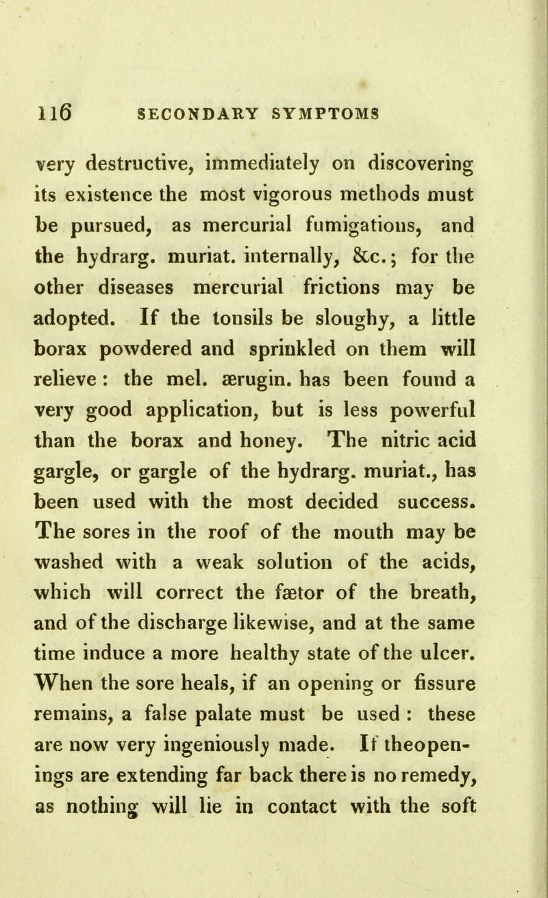 very destructive, immediately on discovering its existence the most vigorous methods must be pursued, as mercurial fumigations, and the hydrarg. muriat. internally, &c.; for the other diseases mercurial frictions may be adopted. If the tonsils be sloughy, a little borax powdered and sprinkled on them will relieve : the mel. aerugin. has been found a very good application, but is less powerful than the borax and honey. The nitric acid gargle, or gargle of the hydrarg. muriat., has been used with the most decided success. The sores in the roof of the mouth may be washed with a weak solution of the acids, which will correct the faetor of the breath, and of the discharge likewise, and at the same time induce a more healthy state of the ulcer. When the sore heals, if an opening or fissure remains, a false palate must be used : these are now very ingeniousl}; made. It theopen- ings are extending far back there is no remedy, as nothing will lie in contact with the soft