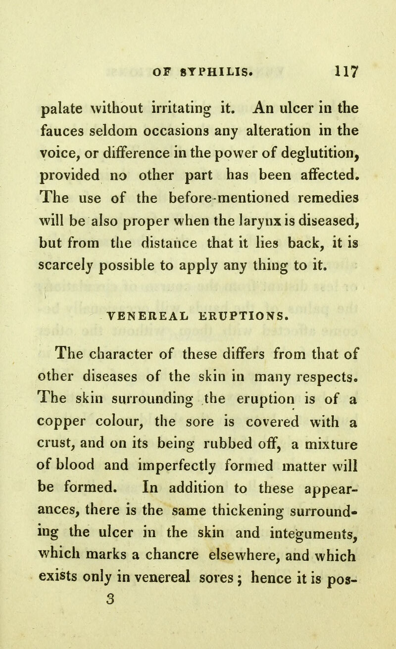 palate without irritating it. An ulcer in the fauces seldom occasions any alteration in the voice, or difference in the power of deglutition, provided no other part has been affected. The use of the before-mentioned remedies will be also proper when the larynx is diseased, but from the distance that it lies back, it is scarcely possible to apply any thing to it. VENEREAL ERUPTIONS. The character of these differs from that of other diseases of the skin in many respects. The skin surrounding the eruption is of a copper colour, the sore is covered with a crust, and on its being rubbed off, a mixture of blood and imperfectly formed matter will be formed. In addition to these appear- ances, there is the same thickening surround- ing the ulcer in the skin and integuments, which marks a chancre elsewhere, and which exists only in venereal sores; hence it is pos- 3