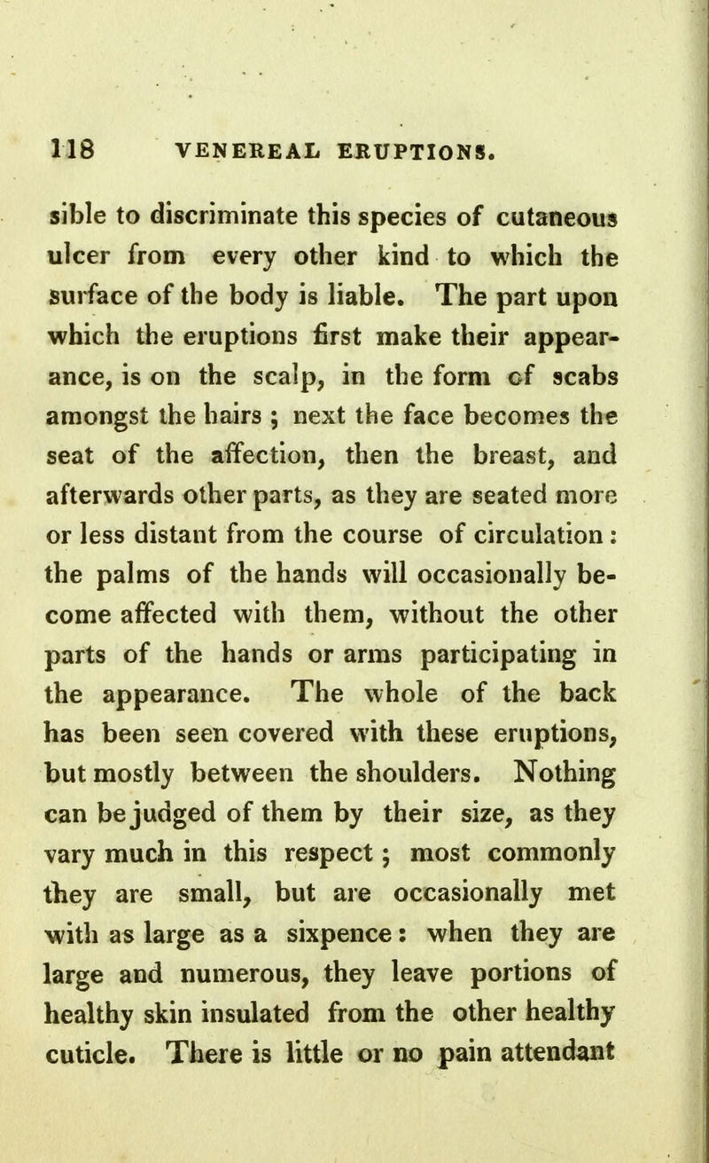 sible to discriminate this species of cutaneous ulcer from every other kind to which the surface of the body is liable. The part upon which the eruptions first make their appear- ance, is on the scalp, in the form of scabs amongst the hairs ; next the face becomes the seat of the affection, then the breast, and afterwards other parts, as they are seated more or less distant from the course of circulation: the palms of the hands will occasionally be- come affected with them, without the other parts of the hands or arms participating in the appearance. The whole of the back has been seen covered with these eruptions, but mostly between the shoulders. Nothing can be judged of them by their size, as they vary much in this respect; most commonly they are small, but are occasionally met with as large as a sixpence: when they are large and numerous, they leave portions of healthy skin insulated from the other healthy cuticle. There is little or no pain attendant