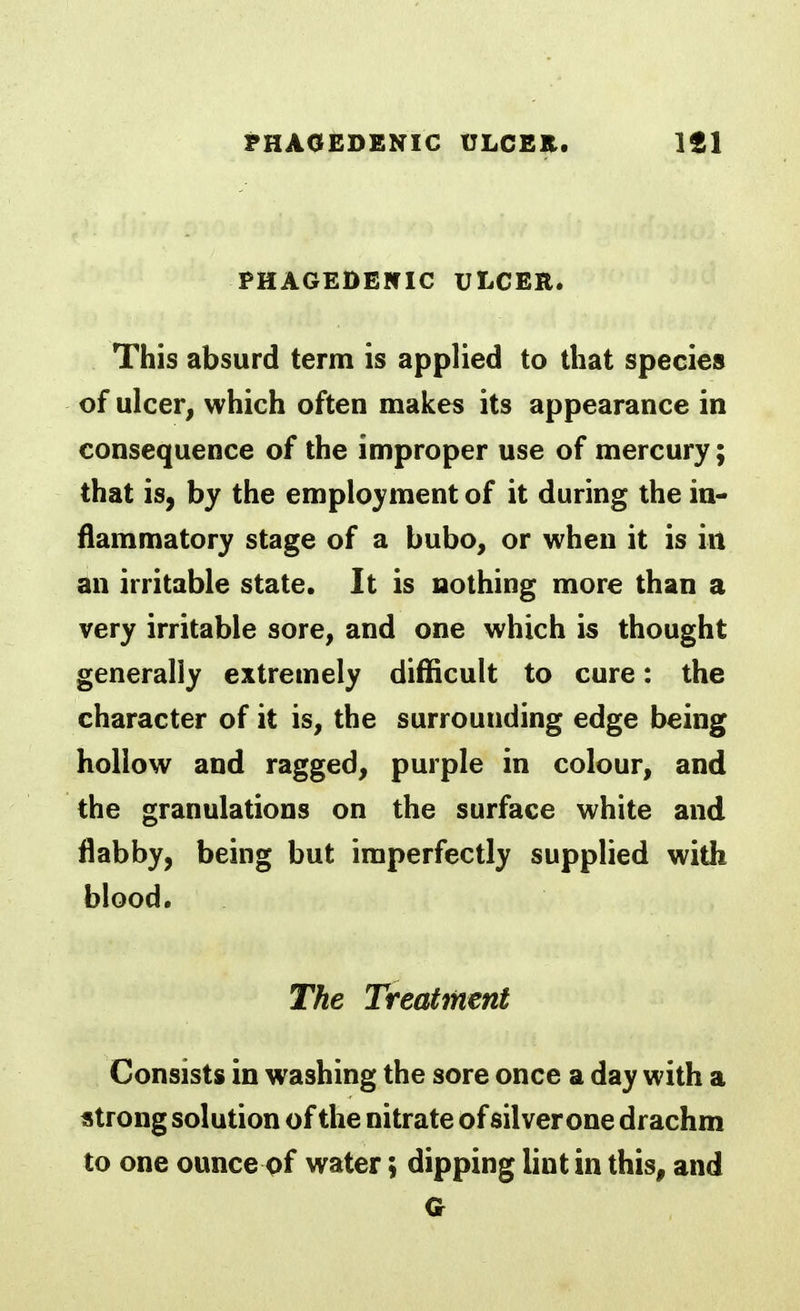 PHAGEDENIC ULCER. This absurd term is applied to that species of ulcer, which often makes its appearance in consequence of the improper use of mercury; that is, by the employment of it during the in- flammatory stage of a bubo, or when it is in an irritable state. It is nothing more than a very irritable sore, and one which is thought generally extremely difficult to cure: the character of it is, the surrounding edge being hollow and ragged, purple in colour, and the granulations on the surface white and flabby, being but imperfectly supplied with blood. The Treatment Consists in washing the sore once a day with a strong solution of the nitrate of silver one drachm to one ounce pf water; dipping lint in this, and