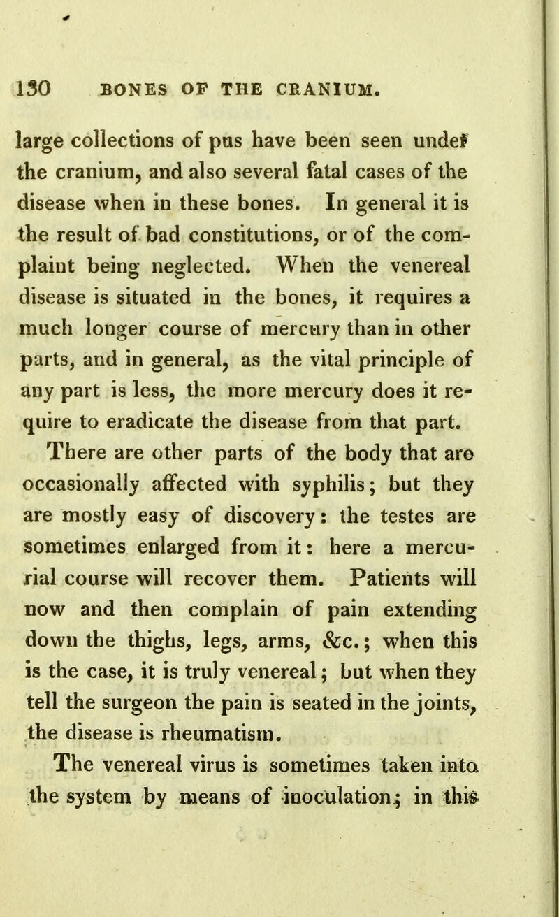 large collections of pus have been seen undef the cranium, and also several fatal cases of the disease when in these bones. In general it is the result of bad constitutions, or of the com- plaint being neglected. When the venereal disease is situated in the bones, it requires a much longer course of mercury than in other parts, and in general, as the vital principle of any part is less, the more mercury does it re- quire to eradicate the disease from that part. There are other parts of the body that are occasionally affected with syphilis; but they are mostly easy of discovery: the testes are sometimes enlarged from it: here a mercu- rial course will recover them. Patients will now and then complain of pain extending down the thighs, legs, arms, &c.; when this is the case, it is truly venereal; but when they tell the surgeon the pain is seated in the joints, the disease is rheumatism. The venereal virus is sometimes taken into the system by means of inoculation^ in thi&