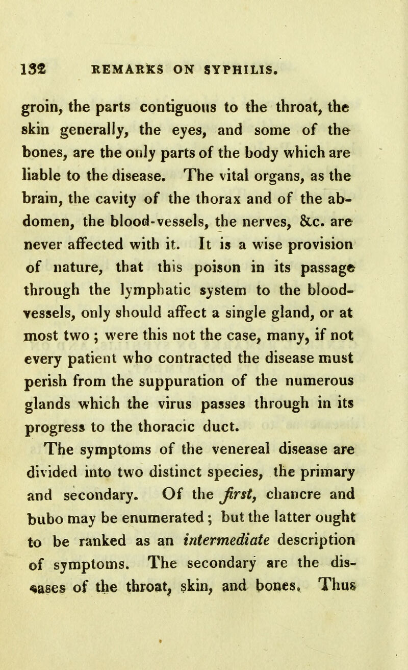 groin, the parts contiguous to the throat, the skin generally, the eyes, and some of the bones, are the only parts of the body which are liable to the disease. The vital organs, as the brain, the cavity of the thorax and of the ab- domen, the blood-vessels, the nerves, &c. are never affected with it. It is a wise provision of nature, that this poison in its passage through the lymphatic system to the blood- vessels, only should affect a single gland, or at most two ; were this not the case, many, if not every patient who contracted the disease must perish from the suppuration of the numerous glands which the virus passes through in its progress to the thoracic duct. The symptoms of the venereal disease are divided into two distinct species, the primary and secondary. Of the Jirst, chancre and bubo may be enumerated; but the latter ought to be ranked as an intermediate description of symptoms. The secondary are the dis- eases of the throat, skin, and bones. Thus