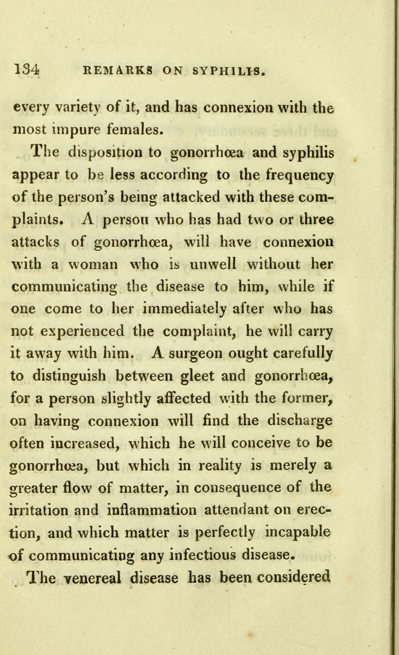 every variety of it, and has connexion with the most impure females. The disposition to gonorrhoea and syphilis appear to be less according to the frequency of the person's being attacked with these com- plaints. A person who has had two or three attacks of gonorrhoea, will have connexion with a woman who it. unwell without her communicating the disease to him, while if one come to her immediately after who has not experienced the complaint, he will carry it away with him. A surgeon ought carefully to distinguish between gleet and gonorrhoea, for a person slightly affected with the former, on having connexion will find the discharge often increased, which he will conceive to be gonorrhoea, but which in reality is merely a greater flow of matter, in consequence of the irritation and inflammation attendant on erec- tion, and which matter is perfectly incapable of communicating any infectious disease. The venereal disease has been considered