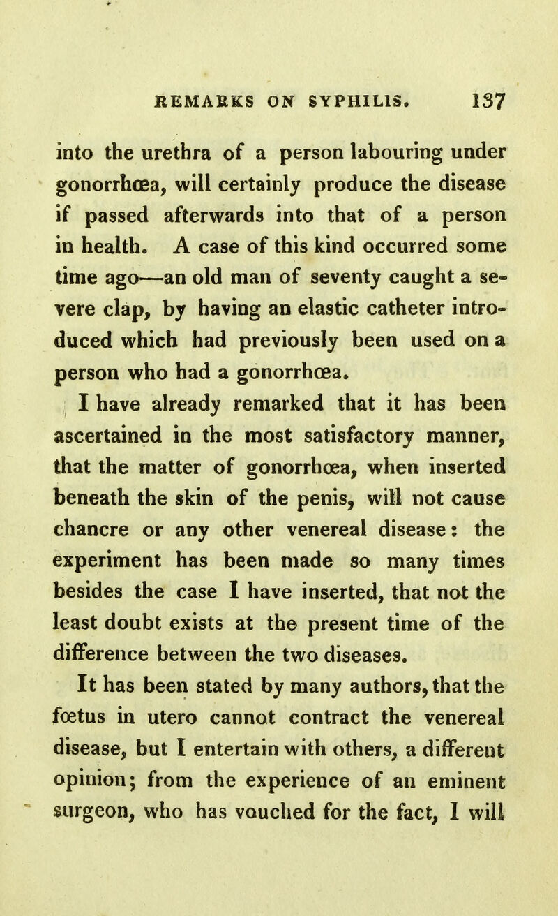 into the urethra of a person labouring under gonorrhoea, will certainly produce the disease if passed afterwards into that of a person in health. A case of this kind occurred some time ago—an old man of seventy caught a se- vere clap, by having an elastic catheter intro- duced which had previously been used on a person who had a gonorrhoea. I have already remarked that it has been ascertained in the most satisfactory manner, that the matter of gonorrhoea, when inserted beneath the skin of the penis, will not cause chancre or any other venereal disease: the experiment has been made so many times besides the case I have inserted, that not the least doubt exists at the present time of the difference between the two diseases. It has been stated by many authors, that the foetus in utero cannot contract the venereal disease, but I entertain with others, a different opinion; from the experience of an eminent surgeon, who has vouched for the fact, 1 will