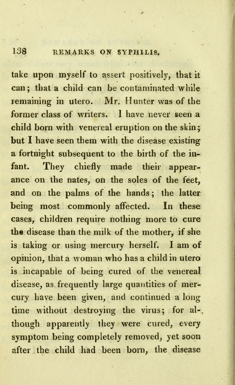 take upon myself to assert positively, that it can; that a child can be contaminated while remaining in utero. Mr. Hunter was of the former class of writers. 1 have never seen a child born with venereal eruption on the skin; but I have seen them with the disease existing a fortnight subsequent to the birth of the in- fant. They chiefly made their appear- ance on the nates, on the soles of the feet, and on the palms of the hands; the latter being most commonly affected. In these cases, children require nothing more to cure the disease than the milk of the mother, if she is taking or using mercury herself. I am of opinion, that a woman who has a child in utero is incapable of being cured of the venereal disease, as frequently large quantities of mer- cury have been given, and continued a long time without destroying the virus; for al-, though apparently they were cured, every symptom being completely removed, yet soon after the child had been born, the disease