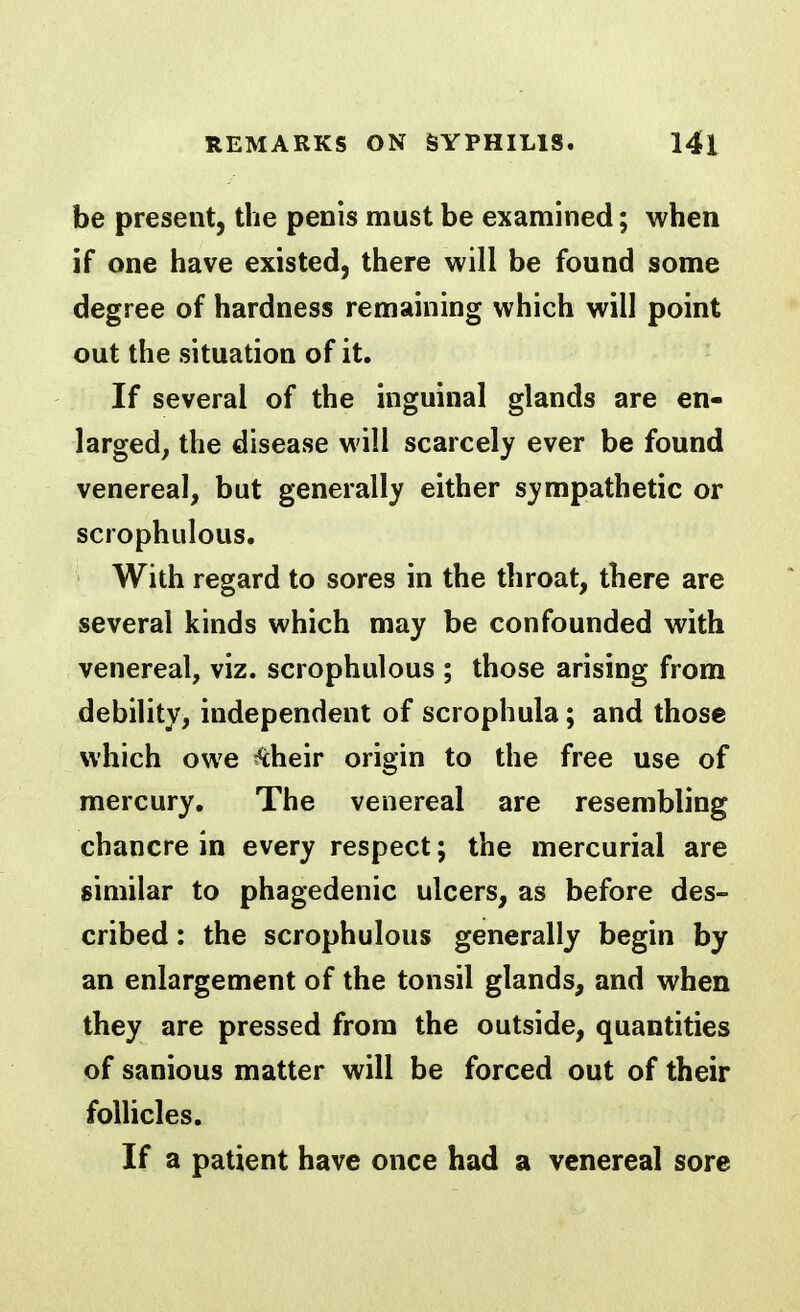 be present, the penis must be examined; when if one have existed, there will be found some degree of hardness remaining which will point out the situation of it. If several of the inguinal glands are en- larged, the disease will scarcely ever be found venereal, but generally either sympathetic or scrophulous. With regard to sores in the throat, there are several kinds which may be confounded with venereal, viz. scrophulous ; those arising from debility, independent of scrophula; and those which owe ^heir origin to the free use of mercury. The venereal are resembling chancre in every respect; the mercurial are similar to phagedenic ulcers, as before des- cribed : the scrophulous generally begin by an enlargement of the tonsil glands, and when they are pressed from the outside, quantities of sanious matter will be forced out of their follicles. If a patient have once had a venereal sore