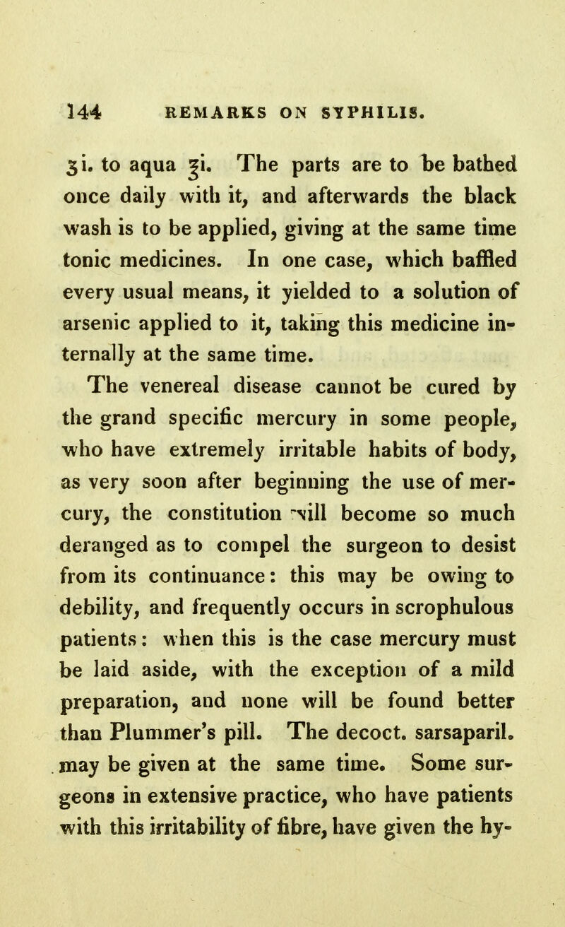 3 i. to aqua gi. The parts are to be bathed once daily with it, and afterwards the black wash is to be applied, giving at the same time tonic medicines. In one case, which baffled every usual means, it yielded to a solution of arsenic applied to it, taking this medicine in- ternally at the same time. The venereal disease cannot be cured by the grand specific mercury in some people, who have extremely irritable habits of body, as very soon after beginning the use of mer- cury, the constitution Nill become so much deranged as to compel the surgeon to desist from its continuance: this may be owing to debility, and frequently occurs in scrophulous patients: when this is the case mercury must be laid aside, with the exception of a mild preparation, and none will be found better than Plummer*s pill. The decoct, sarsaparil. may be given at the same time. Some sur- geons in extensive practice, who have patients with this irritability of fibre, have given the by-