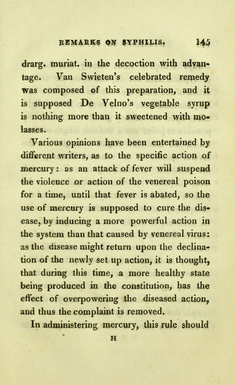 drarg. muriat. in the decoction with advan- tage. Van Swieten's celebrated remedy was composed of this preparation, and it is supposed De Velno's vegetable syrup is nothing more than it sweetened with mo- lasses. Various opinions have been entertained by different writers, as to the specific action of mercury: as an attack of fever will suspend the violence or action of the venereal poison for a time, until that fever is abated, so the use of mercury is supposed to cure the dis- ease, by inducing a more powerful action in the system than that caused by venereal virus: as the disease might return upon the declina- tion of the newly set up action, it is thought, that during this time, a more healthy state being produced in the constitution, has the effect of overpowering the diseased action, and thus the complaint is removed. In administering mercury, this rule should H