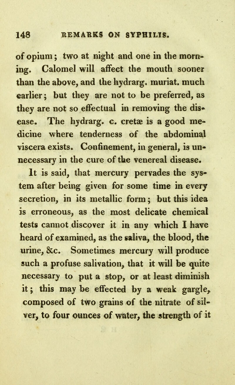 of Opium; two at night and one in the morn- ing. Calomel will affect the mouth sooner than the above, and the hydrarg. muriat. much earlier; but they are not to be preferred, as they are not so effectual in removing the dis* ease. The hydrarg. c. cretaB is a good me- dicine where tenderness of the abdominal viscera exists. Confinement, in general, is un- necessary in the cure of the venereal disease. It is said, that mercury pervades the sys- tem after being given for some time in every secretion, in its metallic form; but this idea is erroneous, as the most delicate chemical tests cannot discover it in any which I have heard of examined, as the saliva, the blood, the urine, &c. Sometimes mercury will produce such a profuse salivation, that it will be quite necessary to put a stop, or at least diminish it; this may be effected by a weak gargle,, composed of two grains of the nitrate of sil- ver, to four ounces of water, the strength of it