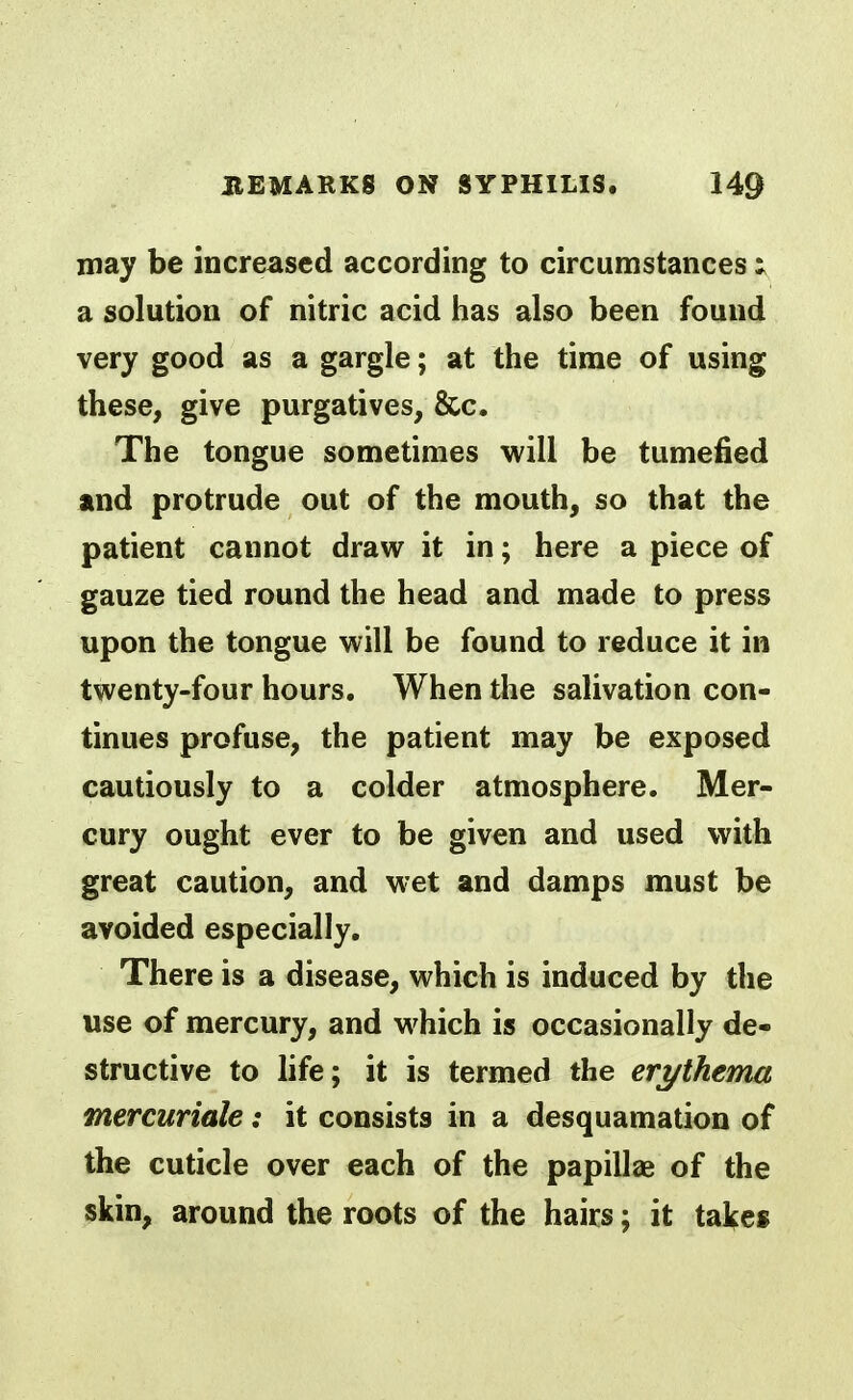 may be increased according to circumstances : a solution of nitric acid has also been found very good as a gargle; at the time of using these, give purgatives, &c. The tongue sometimes will be tumefied and protrude out of the mouth, so that the patient cannot draw it in; here a piece of gauze tied round the head and made to press upon the tongue will be found to reduce it in twenty-four hours. When the salivation con- tinues profuse, the patient may be exposed cautiously to a colder atmosphere. Mer- cury ought ever to be given and used with great caution, and wet and damps must be avoided especially. There is a disease, which is induced by the use of mercury, and which is occasionally de- structive to life; it is termed the erythema mercuriale: it consists in a desquamation of the cuticle over each of the papillae of the skin, around the roots of the hairs; it tal^es