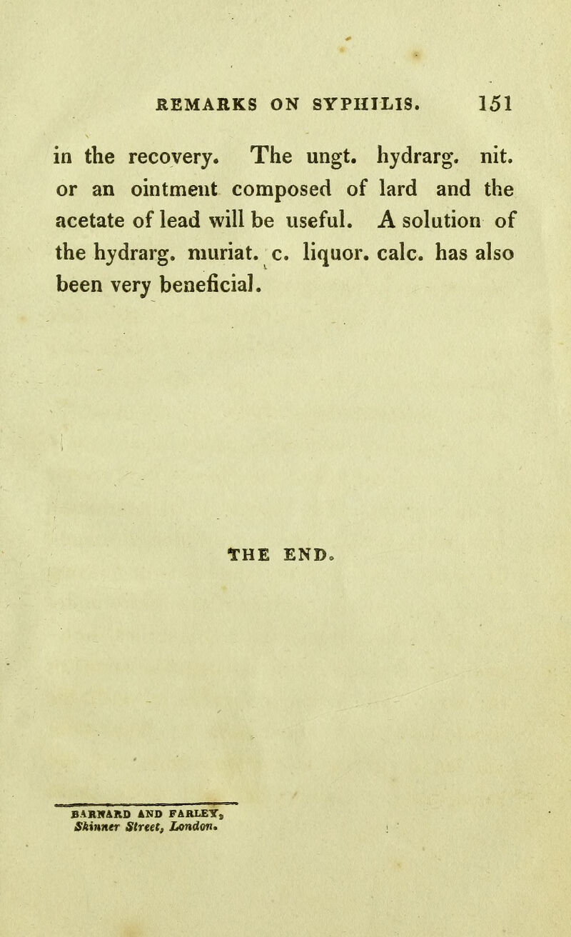 in the recovery. The ungt. hydrarg. nit. or an ointment composed of lard and the acetate of lead will be useful. A solution of the hydrarg. muriat. c. liquor, calc. has also been very beneficial. THE ENDo BARir&RD AND FARLEYs Skinner Street, London,