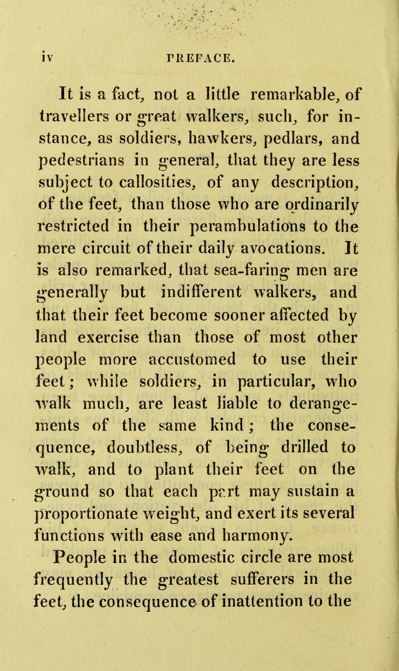 It is a fact, not a little remarkable, of travellers or great walkers, such, for in- stance, as soldiers, hawkers, pedlars, and pedestrians in g-eneral, that they are less subject to callosities, of any description, of the feet, than those who are ordinarily restricted in their perambulations to the mere circuit of their daily avocations. It is also remarked, that sea-faring men are generally but indifferent Walkers, and that their feet become sooner affected by land exercise than those of most other people more accustomed to use their feet; while soldiers, in particular, who walk much, are least liable to derange- ments of the same kind; the conse- quence, doubtless, of being drilled to walk, and to plant their feet on the ground so that each pert may sustain a proportionate weight, and exert its several functions with ease and harmony. People in the domestic circle are most frequently the greatest suff*erers in the feet, the consequence of inattention to the