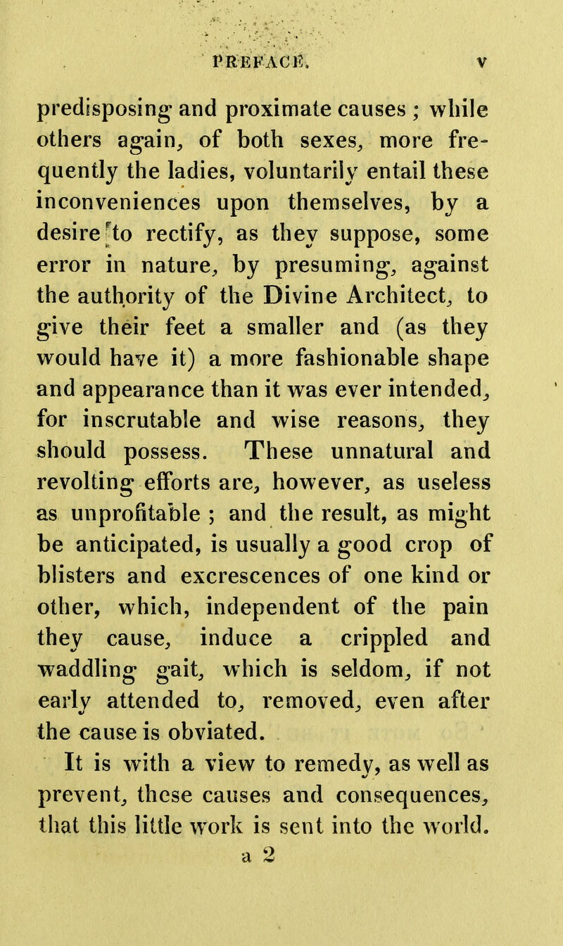 predisposing and proximate causes ; while others again, of both sexes, more fre- quently the ladies, voluntarily entail these inconveniences upon themselves, by a desire ^to rectify, as they suppose, some error in nature, by presuming, against the authority of the Divine Architect, to give their feet a smaller and (as they would have it) a more fashionable shape and appearance than it was ever intended^ for inscrutable and wise reasons, they should possess. These unnatural and revolting efforts are, however, as useless as unprofitable ; and the result, as might be anticipated, is usually a good crop of blisters and excrescences of one kind or other, which, independent of the pain they cause, induce a crippled and waddling gait, which is seldom, if not early attended to, removed, even after the cause is obviated. It is with a view to remedy, as well as prevent, these causes and consequences, that this little work is sent into the world, a 2