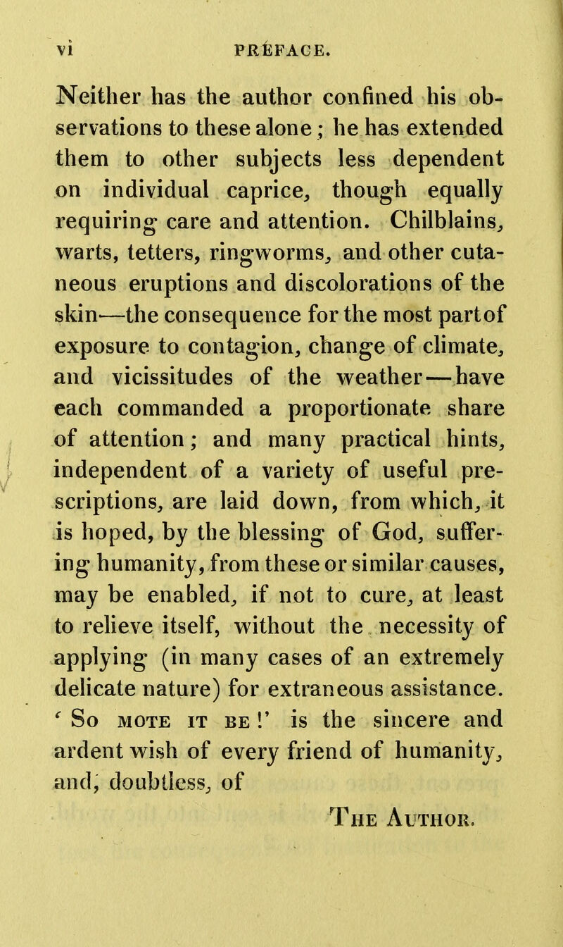 Neither has the author confined his ob- servations to these alone; he has extended them to other subjects less dependent on individual caprice, though equally requiring care and attention. Chilblains, warts, tetters, ringworms, and other cuta- neous eruptions and discolorations of the skin—the consequence for the most partof exposure to contagion, change of climate, and vicissitudes of the weather—have each commanded a proportionate share of attention; and many practical hints, independent of a variety of useful pre- scriptions, are laid down, from which, it is hoped, by the blessing of God, suffer- ing humanity, from these or similar causes, may be enabled, if not to cure, at least to reheve itself, without the necessity of applying (in many cases of an extremely delicate nature) for extraneous assistance. So MOTE IT BE!' is the sincere and ardent wish of every friend of humanity, and, doubtless, of The Author.