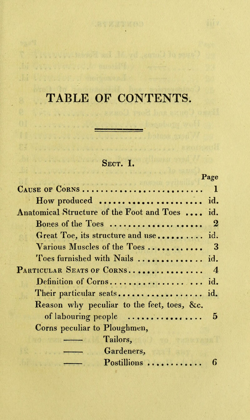 TABLE OF CONTENTS. Sect. I. Page Cause of Corns 1 How produced id. Anatomical Structure of the Foot and Toes ,,,. id. Bones of the Toes , 3 Great Toe, its structure and use id. Various Muscles of the Toes 3 Toes furnished with Nails id. Particular Seats OF Corns 4 Definition of Corns ... id. Their particular seats , id. Reason why peculiar to the feet, toes, &c. of labouring people 5 Corns peculiar to Ploughmen, Tailors, Gardeners, Postillions 6