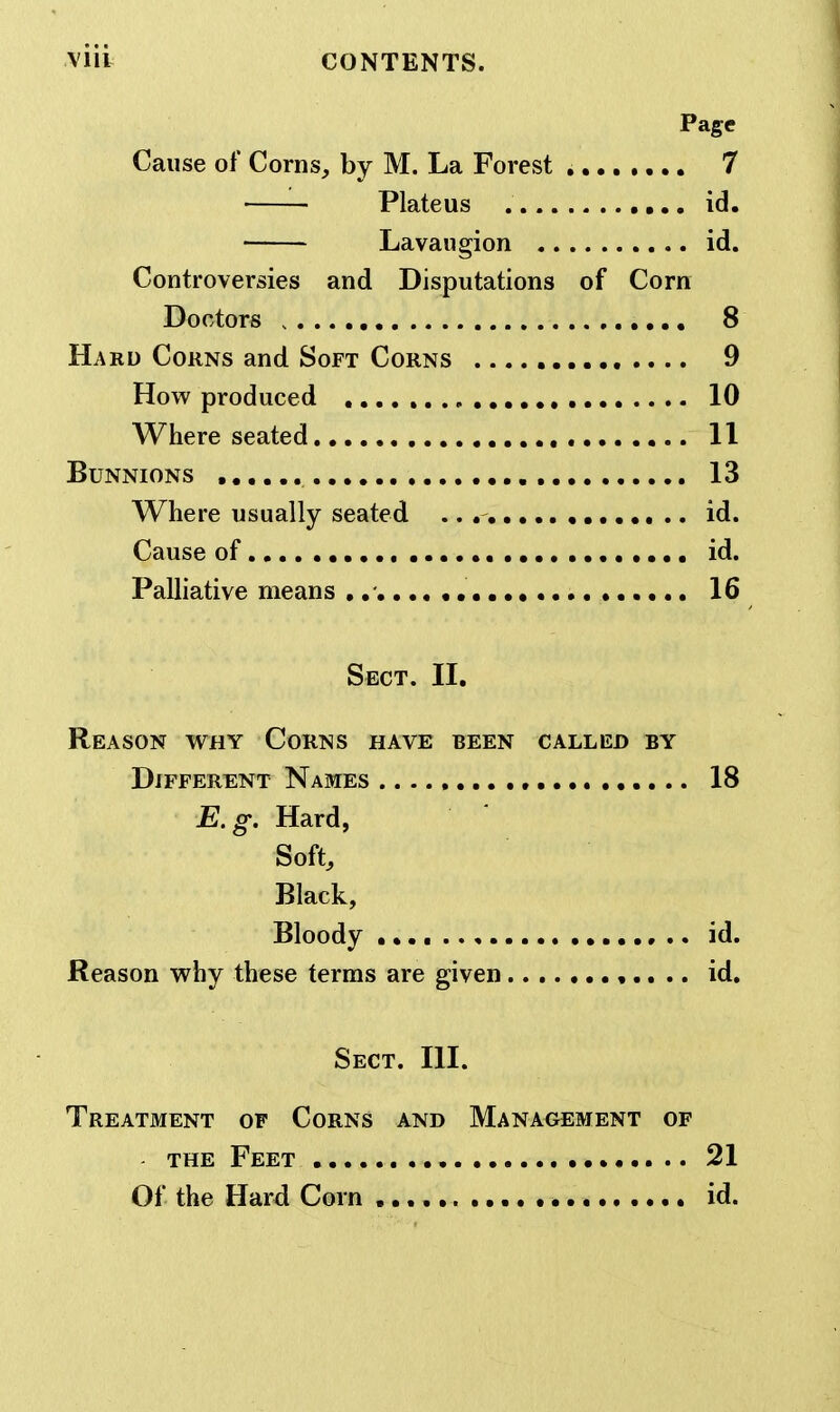 Page Cause of Corns, by M. La Forest 7 Plateus id. Lavaugion id. Controversies and Disputations of Corn Doctors 8 Hard Corns and Soft Corns , .... 9 How produced 10 Where seated 11 BUNNIONS 13 Where usually seated .. id. Cause of.,,..,.,. id. PaUiative means ..- 16 Sect. II. Reason why Corns have been called by Different Names 18 E.g. Hard, Soft, Black, Bloody id. Reason why these terms are given ,.. .. id. Sect. III. Treatment of Corns and Management of THE Feet 21 Of the Hard Corn id.