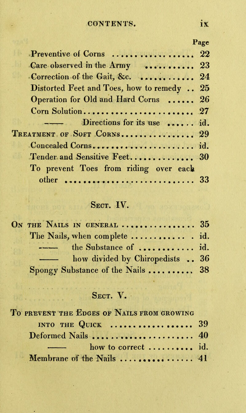Page Preventive of Corns 22 Gare observed in the Army 23 ' Gorrection of the Gait, &c 24 Distorted Feet and Toes, how to remedy .. 25 Operation for Old and Hard Corns 26 Corn Solution 27 Directions for its use id. Treatment of Soft Corns 29 Concealed Corns. id. Tender and Sensitive Feet 30 To prevent Toes from riding over each other 33 Sect. IV. On the Nails in general 35 Tiie Nails, when complete id. the Substance of id. how divided by Chiropedists .. 36 Spongy Substance of the Nails 38 Sect. V. To PREVENT THE EdGES OF NaILS FROM GROWING INTO THE Quick 39 Deformed Nails 40 how to correct id. Membrane of the Nails • 41