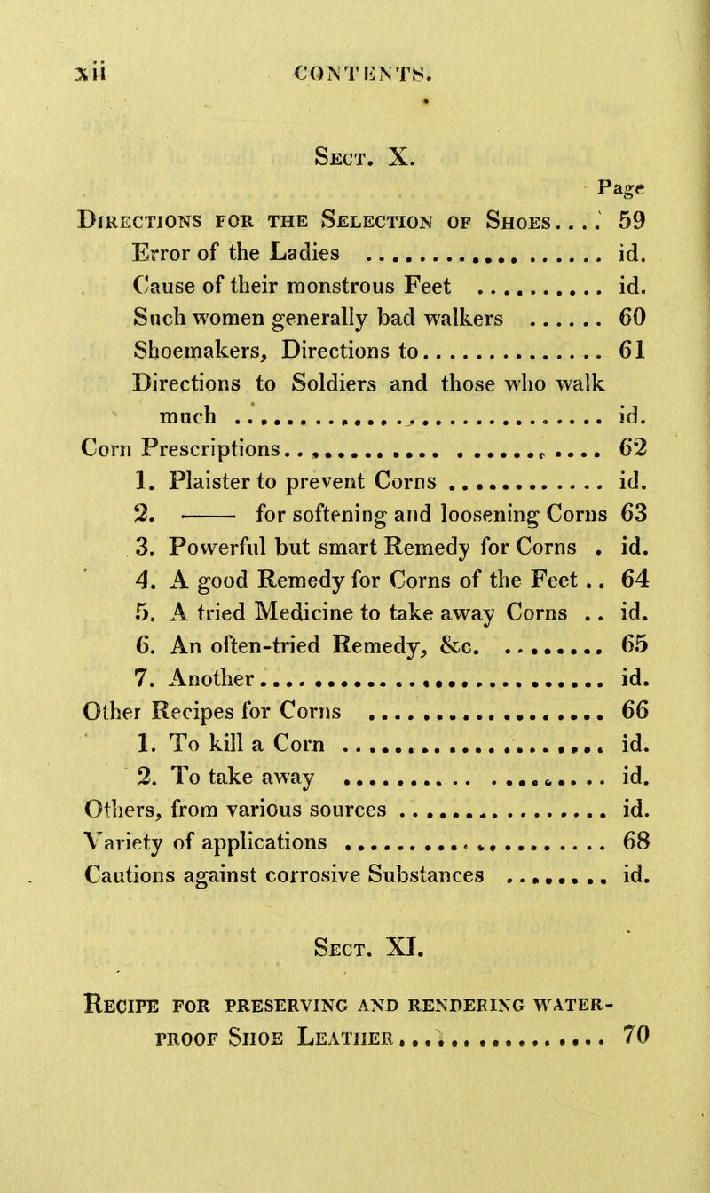 Sll €0>iTriNTS. Sect. X. Page Directions for the Selection of Shoes .... 59 Error of the Ladies id. Cause of their monstrous Feet id. Such women generally bad walkers 60 Shoemakers, Directions to 61 Directions to Soldiers and those who walk much id. Corn Prescriptions.. , e .... 62 1. Plaister to prevent Corns id. 2. • for softening and loosening Corns 63 3. Powerful but smart Remedy for Corns . id. 4. A good Remedy for Corns of the Feet .. 64 5. A tried Medicine to take away Corns .. id. 6. An often-tried Remedy, &c 65 7. Another , id. Other Recipes for Corns 66 1. To kill a Corn id. 2. To take away .. id. Others, from various sources id. Variety of applications » 68 Cautions against corrosive Substances id. Sect. XI. Recipe for preserving and rendering water- proof Shoe Leather 70