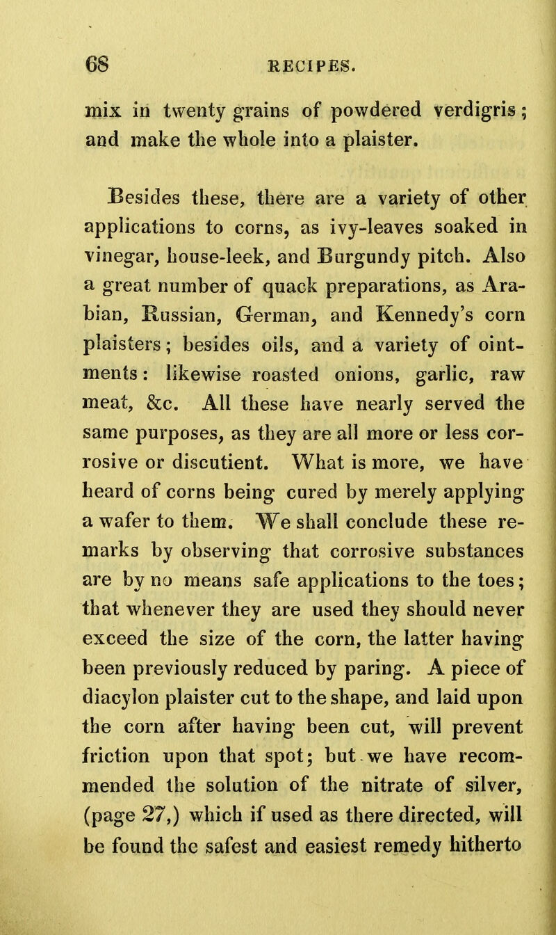 mix in twenty grains of powdered verdigris; and make the whole into a plaister. Besides these, there are a variety of other applications to corns, as ivy-leaves soaked in vinegar, house-leek, and Burgundy pitch. Also a great number of quack preparations, as Ara- bian, Russian, German, and Kennedy's corn plaisters; besides oils, and a variety of oint- ments : likewise roasted onions, garlic, raw meat, &c. All these have nearly served the same purposes, as they are all more or less cor- rosive or discutient. What is more, we have heard of corns being cured by merely applying a wafer to them. We shall conclude these re- marks by observing that corrosive substances are by no means safe applications to the toes; that whenever they are used they should never exceed the size of the corn, the latter having been previously reduced by paring. A piece of diacyion plaister cut to the shape, and laid upon the corn after having been cut, will prevent friction upon that spot; but.we have recom- mended the solution of the nitrate of silver, (page 27,) which if used as there directed, will be found the safest and easiest remedy hitherto