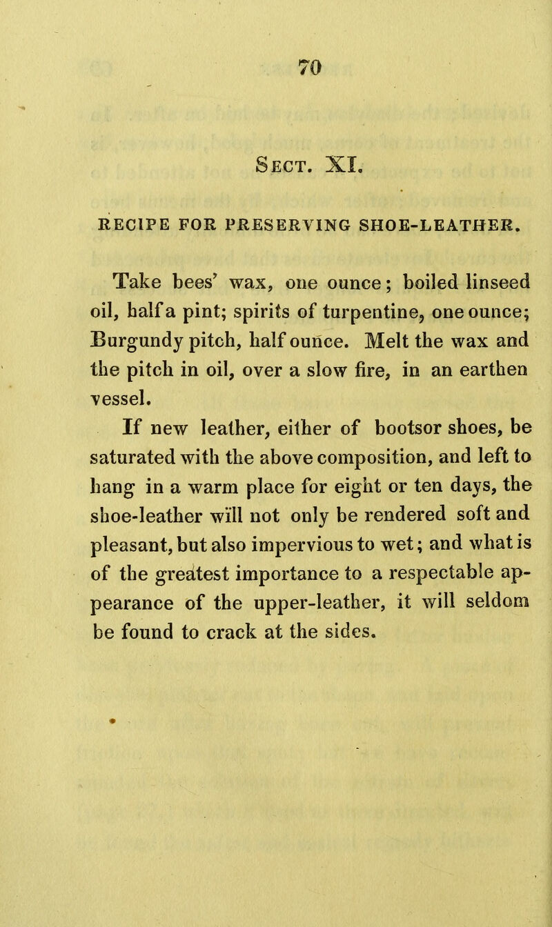 Sect. XL RECIPE FOR PRESERVING SHOE-LEATHER. Take bees' wax, one ounce; boiled linseed oil, half a pint; spirits of turpentine, one ounce; Burgundy pitch, half ounce. Melt the wax and the pitch in oil, over a slow fire, in an earthen \essel. If new leather, either of bootsor shoes, be saturated with the above composition, and left to hang in a warm place for eight or ten days, the shoe-leather will not only be rendered soft and pleasant, but also impervious to wet; and what is of the greEitest importance to a respectable ap- pearance of the upper-leather, it will seldom be found to crack at the sides.