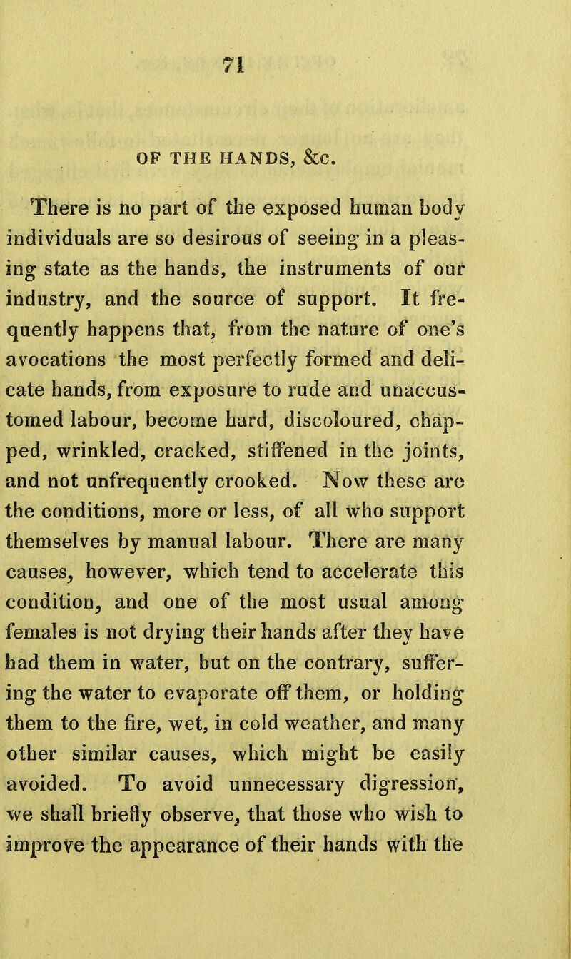 OF THE HANDS, &C. There is no part of the exposed human body individuals are so desirous of seeing in a pleas- ing state as the hands, the instruments of our industry, and the source of support. It fre- quently happens that, from the nature of one's avocations the most perfectly formed and deli- cate hands, from exposure to rude and unaccus- tomed labour, become hard, discoloured, chap- ped, wrinkled, cracked, stiffened in the joints, and not unfrequently crooked. Now these are the conditions, more or less, of all who support themselves by manual labour. There are many causes, however, v/hich tend to accelerate this condition, and one of the most usual among females is not drying their hands after they have had them in water, but on the contrary, suffer- ing the water to evaporate off them, or holding them to the fire, wet, in cold weather, and many other similar causes, which might be easily avoided. To avoid unnecessary digression, we shall briefly observe^ that those who wish to improve the appearance of their hands with the