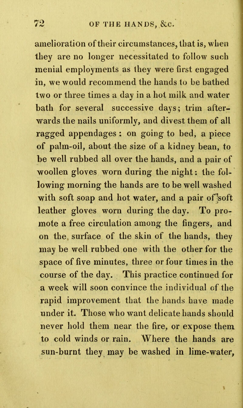 amelioration of their circumstances, that is, wlien they are no longer necessitated to follow such menial employments as they were first engaged in, we would recommend the hands to be bathed two or three times a day in a hot milk and water bath for several successive days; trim after- wards the nails uniformly, and divest them of all ragged appendages : on going to bed, a piece of palm-oil, about the size of a kidney bean, to be well rubbed all over the hands, and a pair of woollen gloves worn during the night: the fol- lowing morning the hands are to be well washed with soft soap and hot water, and a pair oHsoft leather gloves worn during the day. To pro- mote a free circulation among the fingers, and on the surface of the skin of the hands, they may be well rubbed one with the other for the space of five minutes, three or four times in the course of the day. This practice continued for a week will soon convince the individual of the rapid improvement that the hands have made under it. Those who want delicate hands should never hold them near the fire, or expose them to cold winds or rain. Where the hands are sun-burnt they may be washed in lime-water,