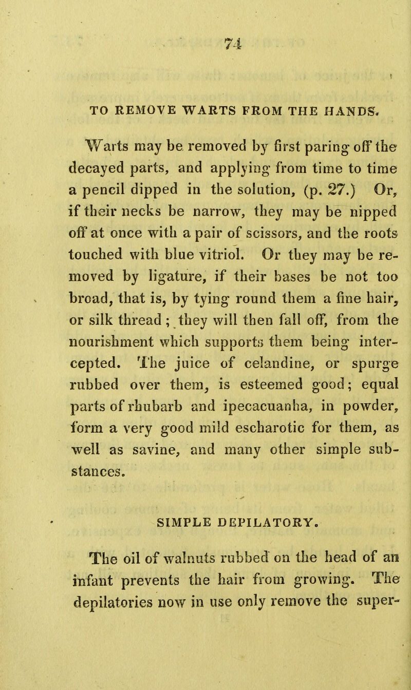 TO REMOVE WARTS FROM THE HANDS. Warts may be removed by first paring off the decayed parts, and applying from time to time a pencil dipped in the solution, (p. 27.) Or, if their necks be narrow, they may be nipped off at once with a pair of scissors, and the roots touched with blue vitriol. Or they may be re- moved by ligature, if their bases be not too broad, that is, by tying round them a fine hair, or silk thread ; they will then fall off, from the nourishment which supports them being inter- cepted. The juice of celandine, or spurge rubbed over them^ is esteemed good; equal parts of rhubarb and ipecacuanha, in powder, form a very good mild escharotic for them, as well as savine, and many other simple sub- stances. SIMPLE DEPILATORY. The oil of walnuts rubbed on the head of an infant prevents the hair from growing. The depilatories now in use only remove the super-