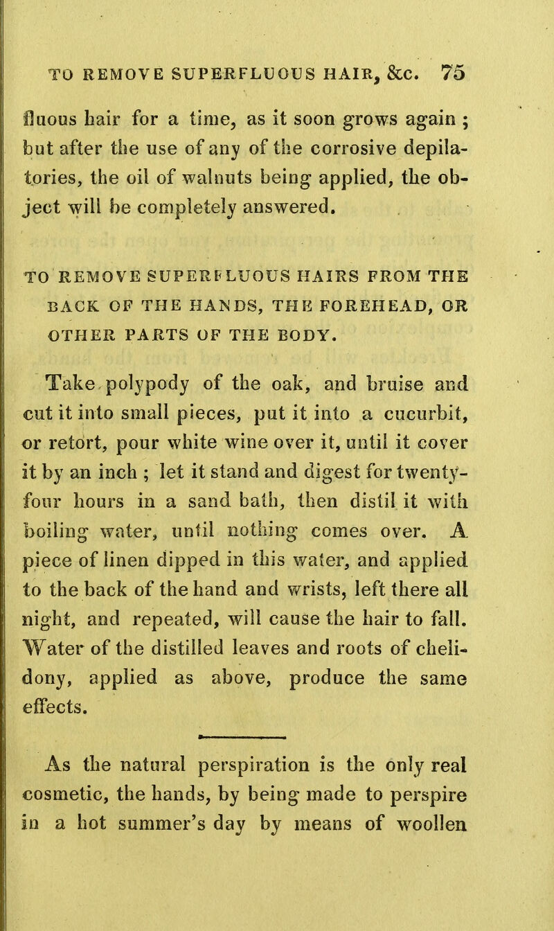 iOuous hair for a time, as it soon grows again ; but after the use of any of the corrosive depila- tories, the oil of walnuts being applied, the ob- ject will be completely answered. TO REMOVE SUPERPLUOUS HAIRS FROM THE BACK OF THE HANDS, TFIE FOREHEAD, OR OTHER PARTS OF THE BODY. Take polypody of the oak, and braise and cut it into small pieces, put it into a cucurbit, or retort, pour white wine over it, until it cover it by an inch ; let it stand and digest for twenty- four hours in a sand balh, then distil it with boiling water, until nothing comes over. A piece of linen dipped in this water, and applied to the back of the hand and wrists, left there all night, and repeated, will cause the hair to fall. Water of the distilled leaves and roots of cheli- dony, applied as above, produce the same effects. As the natural perspiration is the only real cosmetic, the hands, by being made to perspire in a hot summer's day by means of woollen