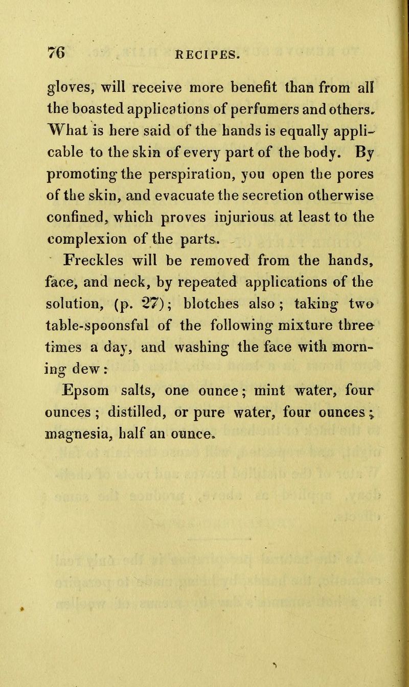 gloves, will receive more benefit than from all the boasted applications of perfumers and others. What is here said of the hands is equally appli- cable to the skin of every part of the body. By promoting the perspiration, you open the pores of the skin, and evacuate the secretion otherwise confined, which proves injurious at least to the complexion of the parts. Freckles will be removed from the hands, face, and neck, by repeated applications of the solution, (p. 27); blotches also; taking two table-spoonsful of the following mixture three times a day, and washing the face with morn- ing dew: Epsom salts, one ounce; mint water, four ounces ; distilled, or pure water, four ounces ; magnesia, half an ounce.