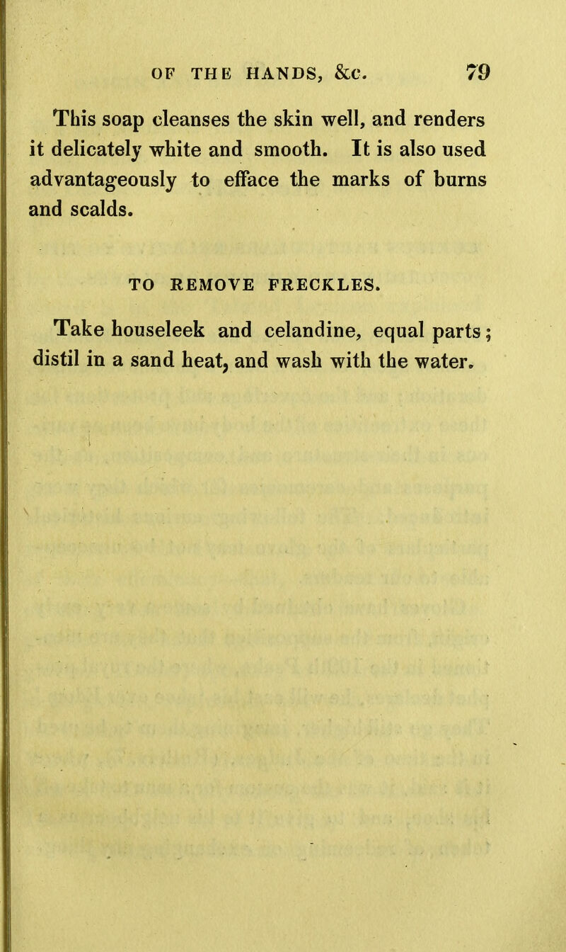 This soap cleanses the skin well, and renders it delicately white and smooth. It is also used advantageously to efface the marks of burns and scalds. TO REMOVE FRECKLES. Take houseleek and celandine, equal parts; distil in a sand heat, and wash with the water.